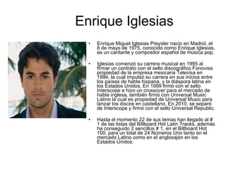 Enrique Iglesias Enrique Miguel Iglesias Preysler nacio en Madrid, el 8 de mayo de 1975, conocido como Enrique Iglesias, es un cantante y compositor español de música pop. Iglesias comenzó su carrera musical en 1995 al firmar un contrato con el sello discográfico Fonovisa propiedad de la empresa mexicana Televisa en 1994, la cual impulsó su carrera en sus inicios entre los países de habla hispana, y la diáspora latina en los Estados Unidos. En 1999 firmó con el sello Interscope e hizo un crossover para el mercado de habla inglesa, también firmó con Universal Music Latino la cual es propiedad de Universal Music para lanzar los discos en castellano. En 2010, se separó de Interscope y firmó con el sello Universal Republic. Hasta el momento 22 de sus temas han llegado al # 1 de las listas del Billboard Hot Latin Tracks, además ha conseguido 2 sencillos # 1, en el Billboard Hot 100, para un total de 24 Números Uno tanto en el mercado Latino como en el anglosajón en los Estados Unidos. 