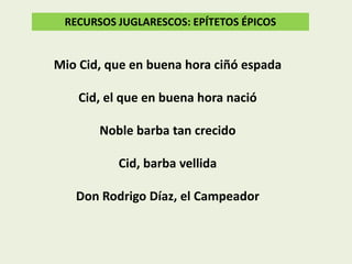 RECURSOS JUGLARESCOS: EPÍTETOS ÉPICOS

Mio Cid, que en buena hora ciñó espada
Cid, el que en buena hora nació
Noble barba tan crecido
Cid, barba vellida
Don Rodrigo Díaz, el Campeador

 