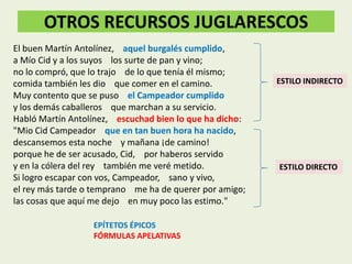 OTROS RECURSOS JUGLARESCOS
El buen Martín Antolínez, aquel burgalés cumplido,
a Mío Cid y a los suyos los surte de pan y vino;
no lo compró, que lo trajo de lo que tenía él mismo;
comida también les dio que comer en el camino.
Muy contento que se puso el Campeador cumplido
y los demás caballeros que marchan a su servicio.
Habló Martín Antolínez, escuchad bien lo que ha dicho:
"Mio Cid Campeador que en tan buen hora ha nacido,
descansemos esta noche y mañana ¡de camino!
porque he de ser acusado, Cid, por haberos servido
y en la cólera del rey también me veré metido.
Si logro escapar con vos, Campeador, sano y vivo,
el rey más tarde o temprano me ha de querer por amigo;
las cosas que aquí me dejo en muy poco las estimo."
EPÍTETOS ÉPICOS
FÓRMULAS APELATIVAS

ESTILO INDIRECTO

ESTILO DIRECTO

 