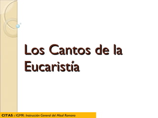 Los Cantos de la Eucaristía CITAS :  IGMR : Instrucción General del Misal Romano 