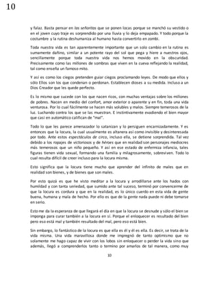 10
10
y falaz. Basta pensar en las señoritas que se ponen locas porque se manchó su vestido o
en el joven cuyo traje es sorprendido por una lluvia y lo deja empapado. Y todo porque la
costumbre y la rutina deshumaniza al humano hasta convertirlo en zombi.
Toda nuestra vida es tan aparentemente importante que un solo cambio en la rutina es
sumamente dañino, similar a un potente rayo del sol que pega y hiere a nuestros ojos,
sencillamente porque toda nuestra vida nos hemos movido en la obscuridad.
Precisamente como las millones de sombras que viven en la cueva reflejando la realidad,
tal como enseña un famoso mito.
Y así es como los ciegos pretenden guiar ciegos proclamando leyes. De modo que ellos y
sólo Ellos son los que condenan o perdonan. Establecen dioses a su medida. Incluso a un
Dios Creador que les quede perfecto.
Es lo mismo que sucede con los que nacen ricos, con muchas ventajas sobre los millones
de pobres. Nacen en medio del confort, amor exterior o aparente y en fin, toda una vida
venturosa. Por lo cual fácilmente se hacen más volubles y malos. Siempre temerosos de la
luz. Luchando contra los que se las muestran. E instintivamente evadiendo el bien mayor
que casi en automático califican de "mal".
Todo lo que les parece amenazador lo satanizan y lo persiguen encarnizadamente. Y es
entonces que la locura, la cual usualmente es altanera así como invisible y desinteresada
por todo. Ante estos espectáculos de circo, incluso ella, se detiene sorprendida. Tal vez
debido a los ropajes de victoriosos y de héroes que en realidad son personajes mediocres
más temerosos que un niño pequeño. Y así en ese estado de enfermiza infancia, tales
figuras tienen vida sexual, formando una familia y milagrosamente, sobreviven. Todo lo
cual resulta difícil de creer incluso para la locura misma.
Esto significa que la locura tiene mucho que aprender del infinito de males que en
realidad son bienes, y de bienes que son males.
Por esto quizá es que he visto meditar a la locura y arrodillarse ante los hados con
humildad y con tanta seriedad, que sumido ante tal suceso, terminó por convencerme de
que la locura es cordura y que en la realidad, es lo único cuerdo en esta vida de gente
buena, humana y mala de hecho. Por ello es que de la gente nada puede ni debe tomarse
en serio.
Esto me da la esperanza de que llegará el día en que la locura se desnude y sólo el bien se
imponga para curar también a la locura en sí. Porque el enloquecer es resultado del bien
pero eso está mal y también resultado del mal, pero eso está bien.
Sin embargo, lo fantástico de la locura es que ella es él y él es ella. Es decir, se trata de la
vida misma. Una vida maravillosa donde me impregnó de tanto optimismo que no
solamente me hago capaz de vivir con los lobos sin enloquecer o perder la vida sino que
además, llegó a comprenderlos tanto o termino por amarlos de tal manera, como muy
 