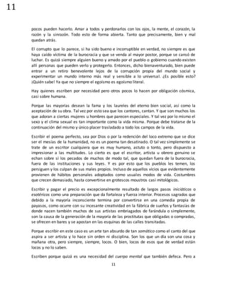 11
11
pocos pueden hacerlo. Amar a todos y perdonarlos con los ojos, la mente, el corazón, la
razón y la sinrazón. Todo esto de forma abierta. Tanto que precisamente, bien y mal
quedan atrás.
El corrupto que lo parece, si ha sido bueno e incorruptible en verdad, no siempre es que
haya caído víctima de la burocracia y que se venda al mayor postor, porque se cansó de
luchar. Es quizá siempre alguien bueno y amado por el pueblo o gobierno cuando existen
allí personas que pueden verlo y protegerlo. Entonces, dicho bienaventurado, bien puede
entrar a un retiro benevolente lejos de la corrupción propia del mundo social y
experimentar un mundo interno más real y sensible a lo universal. ¿Es posible esto?
¡Quién sabe! Ya que no siempre el egoísmo es egoísmo literal.
Hay quienes escriben por necesidad pero otros pocos lo hacen por obligación cósmica,
casi sobre humana.
Porque las mayorías desean la fama y los laureles del eterno bien social, así como la
aceptación de su obra. Tal vez por esto sea que los cantores, cantan. Y que son muchos los
que adoran a ciertas mujeres u hombres que parecen especiales. Y tal vez por lo mismo el
sexo y el clima sexual es tan importante como la vida misma. Porque debe tratarse de la
continuación del mismo y único placer trasladado a todo los campos de la vida.
Escribir el poema perfecto, sea por Dios o por la redención del loco extremo que se dice
ser el mesías de la humanidad, no es un poema tan desatinado. O tal vez simplemente se
trate de un escritor cualquiera que es muy humano, astuto o tonto, pero dispuesto a
impresionar a las multitudes. Lo cierto es que el escritor, artista u obrero genuino se
echan sobre sí los pecados de muchos de modo tal, que quedan fuera de la burocracia,
fuera de las instituciones y sus leyes. Y es por esto que los pueblos les temen, los
persiguen y los culpan de sus males propios. Incluso de aquellos vicios que evidentemente
provienen de hábitos personales adoptados como usuales modos de vida. Costumbres
que crecen demasiado, hasta convertirse en grotescos moustros casi mitológicos.
Escribir y pagar el precio es excepcionalmente resultado de largos pasos iniciáticos o
esotéricos como una preparación que da fortaleza y fuerza interior. Procesos sagrados que
debido a la mayoría inconsciente termina por convertirse en una comedia propia de
payasos, como ocurre con su incesante creatividad en la fábrica de sueños y fantasías de
donde nacen también muchos de sus artistas embriagados de farándula o simplemente,
son la causa de la generación de la mayoría de las prostitutas que obligadas o compradas,
se ofrecen en bares y se apostan en las esquinas de las calles transitadas.
Porque escribir en este caso es un arte tan absurdo de tan somático como el canto del que
aspira a ser artista y lo hace sin orden ni disciplina. Son los que un día son una cosa y
mañana otra, pero siempre, siempre, locos. O bien, locos de esos que de verdad están
locos y no lo saben.
Escriben porque quizá es una necesidad del cuerpo mental que también defeca. Pero a
 