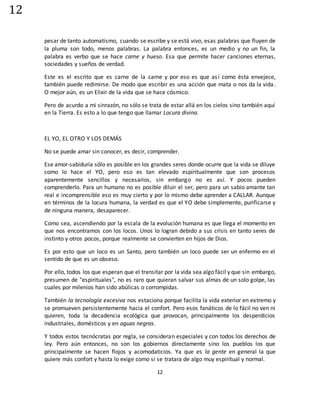 12
12
pesar de tanto automatismo, cuando se escribe y se está vivo, esas palabras que fluyen de
la pluma son todo, menos palabras. La palabra entonces, es un medio y no un fin, la
palabra es verbo que se hace carne y hueso. Esa que permite hacer canciones eternas,
sociedades y sueños de verdad.
Este es el escrito que es carne de la carne y por eso es que así como ésta envejece,
también puede redimirse. De modo que escribir es una acción que mata o nos da la vida.
O mejor aún, es un Elixir de la vida que se hace cósmico.
Pero de acurdo a mi sinrazón, no sólo se trata de estar allá en los cielos sino también aquí
en la Tierra. Es esto a lo que tengo que llamar Locura divina.
EL YO, EL OTRO Y LOS DEMÁS
No se puede amar sin conocer, es decir, comprender.
Ese amor-sabiduría sólo es posible en los grandes seres donde ocurre que la vida se diluye
como lo hace el YO, pero eso es tan elevado espiritualmente que son procesos
aparentemente sencillos y necesarios, sin embargo no es así. Y pocos pueden
comprenderlo. Para un humano no es posible diluir el ser, pero para un sabio amante tan
real e incomprensible eso es muy cierto y por lo mismo debe aprender a CALLAR. Aunque
en términos de la locura humana, la verdad es que el YO debe simplemente, purificarse y
de ninguna manera, desaparecer.
Como sea, ascendiendo por la escala de la evolución humana es que llega el momento en
que nos encontramos con los locos. Unos lo logran debido a sus crisis en tanto seres de
instinto y otros pocos, porque realmente se convierten en hijos de Dios.
Es por esto que un loco es un Santo, pero también un loco puede ser un enfermo en el
sentido de que es un obseso.
Por ello, todos los que esperan que el transitar por la vida sea algo fácil y que sin embargo,
presumen de "espirituales", no es raro que quieran salvar sus almas de un solo golpe, las
cuales por milenios han sido abúlicas o corrompidas.
También la tecnología excesiva nos estaciona porque facilita la vida exterior en extremo y
se promueven persistentemente hacia el confort. Pero esos fanáticos de lo fácil no ven ni
quieren, toda la decadencia ecológica que provocan, principalmente los desperdicios
industriales, domésticos y en aguas negras.
Y todos estos tecnócratas por regla, se consideran especiales y con todos los derechos de
ley. Pero aún entonces, no son los gobiernos directamente sino los pueblos los que
principalmente se hacen flojos y acomodaticios. Ya que es la gente en general la que
quiere más confort y hasta lo exige como si se tratara de algo muy espiritual y normal.
 