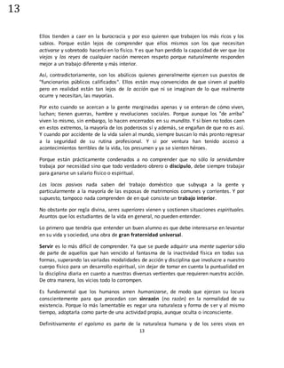 13
13
Ellos tienden a caer en la burocracia y por eso quieren que trabajen los más ricos y los
sabios. Porque están lejos de comprender que ellos mismos son los que necesitan
activarse y sobretodo hacerlo en lo físico. Y es que han perdido la capacidad de ver que los
viejos y los reyes de cualquier nación merecen respeto porque naturalmente responden
mejor a un trabajo diferente y más interior.
Así, contradictoriamente, son los abúlicos quienes generalmente ejercen sus puestos de
"funcionarios públicos calificados". Ellos están muy convencidos de que sirven al pueblo
pero en realidad están tan lejos de la acción que ni se imaginan de lo que realmente
ocurre y necesitan, las mayorías.
Por esto cuando se acercan a la gente marginadas apenas y se enteran de cómo viven,
luchan; tienen guerras, hambre y revoluciones sociales. Porque aunque los "de arriba"
viven lo mismo, sin embargo, lo hacen encerrados en su mundito. Y si bien no todos caen
en estos extremos, la mayoría de los poderosos sí y además, se engañan de que no es así.
Y cuando por accidente de la vida salen al mundo, siempre buscan lo más pronto regresar
a la seguridad de su rutina profesional. Y si por ventura han tenido acceso a
acontecimientos terribles de la vida, los presumen y ya se sienten héroes.
Porque están prácticamente condenados a no comprender que no sólo la servidumbre
trabaja por necesidad sino que todo verdadero obrero o discípulo, debe siempre trabajar
para ganarse un salario físico o espiritual.
Los locos pasivos nada saben del trabajo doméstico que subyuga a la gente y
particularmente a la mayoría de las esposas de matrimonios comunes y corrientes. Y por
supuesto, tampoco nada comprenden de en qué consiste un trabajo interior.
No obstante por regla divina, seres superiores vienen y sostienen situaciones espirituales.
Asuntos que los estudiantes de la vida en general, no pueden entender.
Lo primero que tendría que entender un buen alumno es que debe interesarse en levantar
en su vida y sociedad, una obra de gran fraternidad universal.
Servir es lo más difícil de comprender. Ya que se puede adquirir una mente superior sólo
de parte de aquellos que han vencido al fantasma de la inactividad física en todas sus
formas, superando las variadas modalidades de acción y disciplina que involucre a nuestro
cuerpo físico para un desarrollo espiritual, sin dejar de tomar en cuenta la puntualidad en
la disciplina diaria en cuanto a nuestras diversas vertientes que requieren nuestra acción.
De otra manera, los vicios todo lo corrompen.
Es fundamental que los humanos amen humanizarse, de modo que ejerzan su locura
conscientemente para que procedan con sinrazón (no razón) en la normalidad de su
existencia. Porque lo más lamentable es negar una naturaleza y forma de ser y al mismo
tiempo, adoptarla como parte de una actividad propia, aunque oculta o inconsciente.
Definitivamente el egoísmo es parte de la naturaleza humana y de los seres vivos en
 