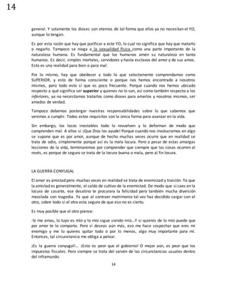 14
14
general. Y solamente los dioses son eternos de tal forma que ellos ya no necesitan el YO,
aunque lo tengan.
Es por esta razón que hay que purificar a este YO, lo cual no significa que hay que matarlo
o negarlo. Tampoco se niega a la sexualidad física como una parte importante de la
naturaleza humana. Es fundamental que los humanos amén su naturaleza en tanto
humanos. Es decir, simples mortales, servidores y hasta esclavos del amor y de sus amos.
Esto es una realidad para bien o para mal.
Por lo mismo, hay que obedecer a todo lo que selectamente comprendamos como
SUPERIOR, y esto de forma consciente o porque nos hemos encontrado a nosotros
mismos, pero todo esto sí que es poco frecuente. Porque cuando nos hemos ubicado
respecto a qué significa ser superior y quienes no lo son, así como también respecto a los
inferiores, ya no necesitamos tratarlos como dioses para amarlos y nosotros mismos, ser
amados de verdad.
Tampoco debemos postergar nuestras responsabilidades sobre lo que sabemos que
venimos a cumplir. Todos estos requisitos son la única forma para avanzar en la vida.
Sin embargo, los locos inestables todo lo revuelven y lo deforman de modo que
comprenden mal. A ellos si ¡Que Dios los ayude! Porque cuando nos involucramos en algo
se supone que es por amor, aunque de hecho muchas veces ocurre que en realidad se
trata de odio, simplemente porque así es la mala locura. Pero a pesar de estas amargas
lecciones de la vida, terminaremos por comprender que siempre que las cosas ocurren al
revés, es porque de seguro se trata de la locura buena o mala, pero al fin locura.
LA GUERRA CONYUGAL
El amor es amistad pero muchas veces en realidad se trata de enemistad y traición. Ya que
la amistad es generalmente, el caldo de cultivo de la enemistad. De modo que si caes en la
locura de casarte, ese desatino te procurara la felicidad pero también mucha diversión
mezclada con tragedia. Ya que al contraer matrimonio tal vez haz decidido cargar con el
otro, sobre todo si el otro esta seguro de que eso no es cierto.
Es muy posible que el otro piense:
-Si me amas, lo tuyo es mío y lo mío sigue siendo mío...Y si quieres de lo mío puede que
por amor te lo comparta. Pero si deseas aún más, eso me hace sospechar que eres mi
enemigo y me lo quieres quitar todo o por lo menos, algo muy importante para mí.
Entonces, tal circunstancia me obliga a pelear.
¡Es la guerra conyugal!... ¡Esto es peor que el gobierno! O mejor aún, es peor que los
impuestos fiscales. Pero siempre se trata del vaivén de las circunstancias usuales dentro
del inframundo.
 