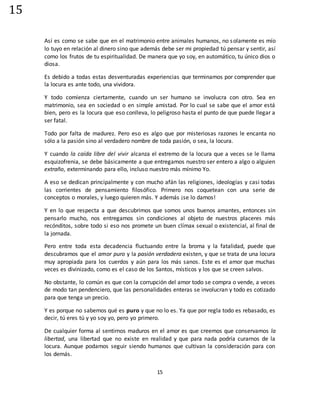 15
15
Así es como se sabe que en el matrimonio entre animales humanos, no solamente es mío
lo tuyo en relación al dinero sino que además debe ser mi propiedad tú pensar y sentir, así
como los frutos de tu espiritualidad. De manera que yo soy, en automático, tu único dios o
diosa.
Es debido a todas estas desventuradas experiencias que terminamos por comprender que
la locura es ante todo, una vividora.
Y todo comienza ciertamente, cuando un ser humano se involucra con otro. Sea en
matrimonio, sea en sociedad o en simple amistad. Por lo cual se sabe que el amor está
bien, pero es la locura que eso conlleva, lo peligroso hasta el punto de que puede llegar a
ser fatal.
Todo por falta de madurez. Pero eso es algo que por misteriosas razones le encanta no
sólo a la pasión sino al verdadero nombre de toda pasión, o sea, la locura.
Y cuando la caída libre del vivir alcanza el extremo de la locura que a veces se le llama
esquizofrenia, se debe básicamente a que entregamos nuestro ser entero a algo o alguien
extraño, exterminando para ello, incluso nuestro más mínimo Yo.
A eso se dedican principalmente y con mucho afán las religiones, ideologías y casi todas
las corrientes de pensamiento filosófico. Primero nos coquetean con una serie de
conceptos o morales, y luego quieren más. Y además ¡se lo damos!
Y en lo que respecta a que descubrimos que somos unos buenos amantes, entonces sin
pensarlo mucho, nos entregamos sin condiciones al objeto de nuestros placeres más
recónditos, sobre todo si eso nos promete un buen clímax sexual o existencial, al final de
la jornada.
Pero entre toda esta decadencia fluctuando entre la broma y la fatalidad, puede que
descubramos que el amor puro y la pasión verdadera existen, y que se trata de una locura
muy apropiada para los cuerdos y aún para los más sanos. Este es el amor que muchas
veces es divinizado, como es el caso de los Santos, místicos y los que se creen salvos.
No obstante, lo común es que con la corrupción del amor todo se compra o vende, a veces
de modo tan pendenciero, que las personalidades enteras se involucran y todo es cotizado
para que tenga un precio.
Y es porque no sabemos qué es puro y que no lo es. Ya que por regla todo es rebasado, es
decir, tú eres tú y yo soy yo, pero yo primero.
De cualquier forma al sentirnos maduros en el amor es que creemos que conservamos la
libertad, una libertad que no existe en realidad y que para nada podría curarnos de la
locura. Aunque podamos seguir siendo humanos que cultivan la consideración para con
los demás.
 