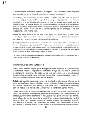16
16
Es bueno no tener intenciones de robar y de respetar a cada cual lo suyo. Servir porque se
quiere, dar porque así se desea. Entregarlo todo porque el amor es así.
Sin embargo, los sentimientos siempre débiles y condescendientes son los que nos
convierten en juguetes del diablo. Ya que todo ese juego está por debajo de una madurez
espiritual. Y en el eje de todo solemos tener al sexo como dependiente totalmente del
fatuo orgasmo. Por fortuna cuando nos hemos cansado de este juego peligroso y ligero,
entonces podemos imaginar que existe un orgasmo perpetuo y verdadero el cual ya no
dependa del cuerpo físico sino de la voluntad propia de los cónyuges. Y de eso,
sospechamos, debe tratar el cielo.
Aunque de todas maneras en una civilización demasiado materialista, la rutina mata,
hasta el punto de que casi todos los seres humanos necesariamente se deshumanizan en
bio-máquinas. Y esto es aterrador incluso para la diosa locura.
Tal vez por ello es que se nos escucha hablar del amor llevado incluso hasta el delirio de la
libertad total, debido a que nos es difícil imaginar que estemos locos y menos aún que sea
la locura misma la que viva plácidamente entre la humanidad, hablando siempre sin
ninguna sensatez, precisamente cuando es evidente que esto es verdad y que la locura es
lo único que hace. ¿Qué otra cosa podría hacer o ser?
Por suerte está comprobado que la pasión no es algo que deba morir, si queremos que el
cuerpo físico viva o conserve la vida.
TRABAJO REAL Y SER NIÑOS CONSCIENTES
En este punto podemos aceptar que el trabajo que tiende a la rutina está prohibido para
la humanidad auténtica. Porque la vida no trata de trabajo mecánico sino de una misión
necesariamente consciente. De modo que no esta mal alejarse de la monstruosidad
llamada trabajo entendido como esclavitud. Nunca debe contemplarse el peor rostro del
trabajo rutinario o ciertamente se encontrara la muerte.
Trabajo real significa evolucionar, jamás ha significado morir. No nos salvamos de la
locura matándola sino transformándola y siempre redescubriéndola sin perderla jamás de
vista. Porque si lo hacemos, ella por sí sola hará "de las suyas". Y suele ser tan inmadura o
bien, tan madura pero inconsciente; Suele ser mala o bien buena, gloria o infierno.
Cuando somos niños no negamos la locura porque ella está allí tan real y natural como la
cordura. Es metafísica o incoherente pero con natural presencia y eso no nos molesta. Sin
embargo, cuando se nos enseña que es mala, que es floja, que es invisible y que además,
puede abusar de nuestra inocencia y convertirnos en pervertidos desatando nuestros
instintos más ocultos. Entonces luchamos contra ella hasta de alguna manera, destruirla.
Para ganarnos el derecho de convertirnos en adultos. Pero precisamente cuando la
descubrimos la mal-construimos. De tal manera que precisamente cuando maduramos,
 
