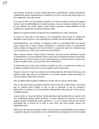 17
17
nos hacemos inmaduros y necios; cuando pensamos y aprendemos a razonar, dejando de
simplemente pensar, abandonamos la metafísica y con eso, nuestra vida interior que es lo
más importante de la vida misma.
Es así que el niño o la niña, quedan exiliado y casi deja de respirar, hasta que de alguna
manera muere convirtiéndonos en medio-humanos y ya no en humanos enteros. Por esto
es que dejamos de sonreír. Porque como adultos, ganamos cuando perdemos lo que
realmente es importante, de hecho, perdemos todo.
Madurar no significa perder la inocencia sino simplemente ser niños conscientes.
La locura es muy mala o muy buena si se lo permitimos. Pero lo que es verdad casi
absoluta es que la locura es una contradicción y también el final de todas las paradojas.
Lamentablemente, casi siempre, al verdadero sabio le es permitido hablar de muchas
cosas excepto de la locura. Porque ciertamente, la auténtica locura es naturalmente
buena y rebasa el lenguaje de la locura enferma. Ya que existe algo más importante que
ser los mejores en la vida, y eso consiste en ser auténticos.
Altos o enanos, buenos o malos, dioses o humanos. Eso no es lo más importante. Cuando
lo fundamental es lo que realmente somos y para ello en verdad necesitamos conocernos,
porque esta es la única manera en que no recuperamos a nosotros mismos. Ya que al ser
lo que en verdad somos, eso nunca será malo ni destructivo.
El matrimonio no es malo, pero sacrificar la soltería es fatal. La cordura no es mala y sin
embargo, no debe hacerse esto a costa de perder nuestra locuacidad.
Porque la locura es lo que nos sostiene en el eterno presente. Allí donde nuestro yo ya no
significa nada, dado que nos encontramos en un mundo sublime o supra consciente. Un
reino que todo lo sabe, dice o resuelve.
Aún sin hablar habla el poeta, el bohemio o el niño. Eres tú, soy yo, somos todos.
Esta es una locura que casi puedo considerar como el elixir de la vida humana. Una locura
que es sublime virtud. Porque la otra, la que es obsesión, la que es crueldad y
depravación. Se refiere a una locura bestial y despreciable. Muy lejos de la locura de los
verdaderos genios.
Lo que somos es lo que percibimos. Vemos perezosos equivocadamente en quienes no lo
son, simplemente porque somos perezosos. Si vemos agresores en quienes no lo son es
porque nosotros mayormente somos agresores. Y si el ser humano está de esta manera
perturbado por la ilusión de la vida, es muy difícil que ellos puedan evaluar con
objetividad cierta.
Debe de ser por esto que amamos a dioses que no existen, personalidades que son peores
y queremos percibir como mejores. Esta pasividad de las percepciones ha sido resultado
 