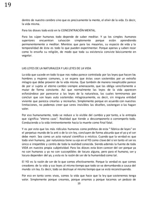 19
19
dentro de nuestro cerebro sino que es precisamente la mente, el elixir de la vida. Es decir,
la vida misma.
Para los dioses todo está en la CONCENTRACIÓN MENTAL.
Para los súper humanos todo depende de saber meditar. Y ya los simples humanos
superiores encuentran salvación simplemente porque están aprendiendo
permanentemente a meditar. Mientras que para las mayorías, su espacio de vida y la
temporalidad de ésta es todo lo que pueden experimentar. Porque apenas y saben rezar
como lo enseña su religión, de modo que toda su existencia consiste básicamente en
vegetar.
LAS LEYES DE LA NATURALEZA Y LAS LEYES DE LA VIDA
La vida que sucede en todo lo que nos rodea parece controlada por las leyes que hacen los
hombres y mujeres comunes, y se espera que éstas sean sostenidas por un extraño
milagro que debe provenir de la vida misma. Que también de manera inexplicable parece
de por sí sujeta al eterno cambio siempre amenazante, que las obliga sencillamente a
mutar de forma constante. Asi que normalmente las leyes de la vida aparecen
esforzándose por parecerse a las leyes de la naturaleza, las cuales terminamos por
concluir que son leyes auto sostenidas milagrosamente, es decir, sin ninguna entidad
viviente que parezca crearlas y recrearlas. Simplemente porque en acuerdo con nuestras
limitaciones, no podemos creer que seres invisibles las diseñen, sostengan o las hagan
valer.
Por eso humanamente, todo se reduce a lo visible del cambio y por tanto, a la entropía
que significa "eterno caos". Realidad que tiende a descomponerlo o corromperlo todo.
Conduciendo a la vida inminentemente hacia la muerte como final fatal.
Y es por esto que los más ridículos humanos como profetas de esta " fábrica de leyes" en
el perpetuo mundo de la anti o de la sin-ley, concluyen de forma absurda que el yo y el ser
debe morir. Sea como un acto natural científico o místico. Cuando que la verdad es que
todo vivir humano, por naturaleza tiene su eje en el YO como clave del sí en tanto el ser es
único e irrepetible y centro de toda la realidad conocida. Siendo además la fuente de toda
VIDA en nuestra propia subjetividad. Para los dioses esta bien carecer del ser porque ya
no son humanos y ya no son susceptibles de locura alguna, pero para el humano, ser y
locura dependen del yo, y esta es la razón de ser de la humanidad como tal.
El YO es la razón de ser de lo que somos efectivamente. Porque la verdad es que somos
creadores de la vida y sus leyes al mismo tiempo que todo se va derrumbando a causa del
mundo sin ley. Es decir, todo se destruye al mismo tiempo que se está reconstruyendo.
Por eso en tanto seres vivos, somos la vida que hace que la ley que sostenemos tenga
valor. Simplemente porque creamos, porque amamos y porque tocamos un pedazo de
 