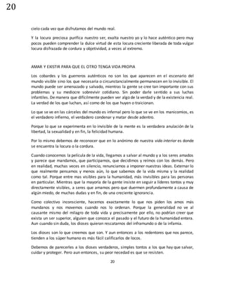 20
20
cielo cada vez que disfrutamos del mundo real.
Y la locura preciosa purifica nuestro ser, exalta nuestro yo y lo hace auténtico pero muy
pocos pueden comprender la dulce virtud de esta locura creciente liberada de toda vulgar
locura disfrazada de cordura y objetividad, a veces al extremo.
AMAR Y EXISTIR PARA QUE EL OTRO TENGA VIDA PROPIA
Los cobardes y los guerreros auténticos no son los que aparecen en el escenario del
mundo visible sino los que necesaria o circunstancialmente permanecen en lo invisible. El
mundo puede ser amenazado y salvado, mientras la gente se cree tan importante con sus
problemas y su mediocre sobrevivir cotidiano. Sin poder darle sentido a sus luchas
infantiles. De manera que difícilmente pueden ver algo de la verdad y de la existencia real.
La verdad de los que luchan, así como de los que huyen o traicionan.
Lo que se ve en las cárceles del mundo es infernal pero lo que se ve en los manicomios, es
el verdadero infierno, el verdadero condenar y matar desde adentro.
Porque lo que se experimenta en lo invisible de la mente es la verdadera anulación de la
libertad, la sexualidad y en fin, la felicidad humana.
Por lo mismo debemos de reconocer que en lo anónimo de nuestra vida interior es donde
se encuentra la locura o la cordura.
Cuando conocemos la película de la vida, llegamos a salvar al mundo y a los seres amados
y parece que mandamos, que participamos, que decidimos y reímos con los demás. Pero
en realidad, muchas veces en silencio, renunciamos a imponer nuestras ideas. Externar lo
que realmente pensamos y menos aún, lo que sabemos de la vida misma y la realidad
como tal. Porque entre mas visibles para la humanidad, más invisibles para las personas
en particular. Mientras que la mayoría de la gente insiste en seguir a líderes tontos y muy
directamente visibles, a seres que amamos pero que duermen profundamente a causa de
algún miedo, de muchas dudas y en fin, de una creciente ignorancia.
Como colectivo inconsciente, hacemos exactamente lo que nos piden los amos más
mundanos y nos movemos cuando nos lo ordenan. Porque la generalidad no ve al
causante mismo del milagro de toda vida y precisamente por ello, no podrían creer que
exista un ser superior, alguien que conozca el pasado y el futuro de la humanidad entera.
Aun cuando sin duda, los dioses quieran rescatarnos del inframundo o de la infamia.
Los dioses son lo que creemos que son. Y aun entonces a los redentores que nos parece,
tienden a los súper humano es más fácil calificarlos de locos.
Debemos de parecerles a los dioses verdaderos, simples tontos a los que hay que salvar,
cuidar y proteger. Pero aun entonces, su peor necedad es que se resisten.
 