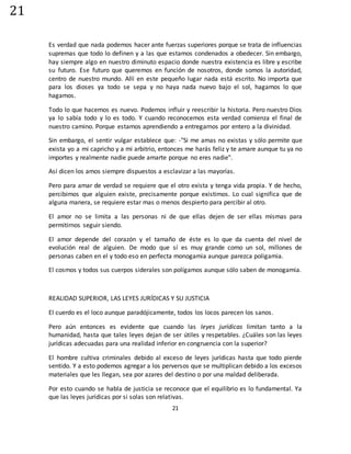 21
21
Es verdad que nada podemos hacer ante fuerzas superiores porque se trata de influencias
supremas que todo lo definen y a las que estamos condenados a obedecer. Sin embargo,
hay siempre algo en nuestro diminuto espacio donde nuestra existencia es libre y escribe
su futuro. Ese futuro que queremos en función de nosotros, donde somos la autoridad,
centro de nuestro mundo. Allí en este pequeño lugar nada está escrito. No importa que
para los dioses ya todo se sepa y no haya nada nuevo bajo el sol, hagamos lo que
hagamos.
Todo lo que hacemos es nuevo. Podemos influir y reescribir la historia. Pero nuestro Dios
ya lo sabía todo y lo es todo. Y cuando reconocemos esta verdad comienza el final de
nuestro camino. Porque estamos aprendiendo a entregarnos por entero a la divinidad.
Sin embargo, el sentir vulgar establece que: -"Si me amas no existas y sólo permite que
exista yo a mi capricho y a mi arbitrio, entonces me harás feliz y te amare aunque tu ya no
importes y realmente nadie puede amarte porque no eres nadie".
Así dicen los amos siempre dispuestos a esclavizar a las mayorías.
Pero para amar de verdad se requiere que el otro exista y tenga vida propia. Y de hecho,
percibimos que alguien existe, precisamente porque existimos. Lo cual significa que de
alguna manera, se requiere estar mas o menos despierto para percibir al otro.
El amor no se limita a las personas ni de que ellas dejen de ser ellas mismas para
permitirnos seguir siendo.
El amor depende del corazón y el tamaño de éste es lo que da cuenta del nivel de
evolución real de alguien. De modo que sí es muy grande como un sol, millones de
personas caben en el y todo eso en perfecta monogamia aunque parezca poligamia.
El cosmos y todos sus cuerpos siderales son polígamos aunque sólo saben de monogamia.
REALIDAD SUPERIOR, LAS LEYES JURÍDICAS Y SU JUSTICIA
El cuerdo es el loco aunque paradójicamente, todos los locos parecen los sanos.
Pero aún entonces es evidente que cuando las leyes jurídicas limitan tanto a la
humanidad, hasta que tales leyes dejan de ser útiles y respetables. ¿Cuáles son las leyes
jurídicas adecuadas para una realidad inferior en congruencia con la superior?
El hombre cultiva criminales debido al exceso de leyes jurídicas hasta que todo pierde
sentido. Y a esto podemos agregar a los perversos que se multiplican debido a los excesos
materiales que les llegan, sea por azares del destino o por una maldad deliberada.
Por esto cuando se habla de justicia se reconoce que el equilibrio es lo fundamental. Ya
que las leyes jurídicas por si solas son relativas.
 