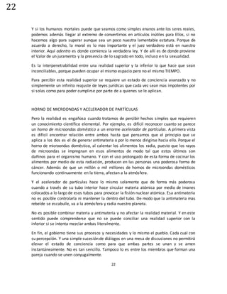 22
22
Y si los humanos mortales puede que seamos como simples enanos ante los seres reales,
podemos además llegar al extremo de convertirnos en artículos inútiles para Ellos, si no
hacemos algo para superar aunque sea un poco nuestra lamentable estatura. Porque de
acuerdo a derecho, la moral es lo mas importante y el juez verdadero está en nuestro
interior. Aquí adentro es donde comienza la verdadera ley. Y de allí es de donde proviene
el Valor de un juramento y la presencia de lo sagrado en todo, incluso en la sexualidad.
Es la interpenetrabilidad entre una realidad superior y la inferior lo que hace que sean
inconciliables, porque pueden ocupar el mismo espacio pero no el mismo TIEMPO.
Para percibir esta realidad superior se requiere un estado de conciencia avanzado y no
simplemente un infinito reajuste de leyes jurídicas que cada vez sean mas impotentes por
si solas como para poder cumplirse por parte de a quienes se le aplican.
HORNO DE MICROONDAS Y ACELERADOR DE PARTÍCULAS
Pero la realidad es engañosa cuando tratamos de percibir hechos simples que requieren
un conocimiento científico elemental. Por ejemplo, es difícil reconocer cuanto se parece
un horno de microondas doméstico a un enorme acelerador de partículas. A primera vista
es difícil encontrar relación entre ambos hasta que pensamos que el principio que se
aplica a los dos es el de generar antimateria o por lo menos dirigirse hacia ello. Porque el
horno de microondas doméstico, al calentar los alimentos los radia, puesto que los rayos
de microondas se impregnan en esos alimentos de modo tal que estos últimos son
dañinos para el organismo humano. Y con el uso prolongado de esta forma de cocinar los
alimentos por medio de esta radiación, producen en las personas una poderosa forma de
cáncer. Además de que un millón o mil millones de hornos de microondas domésticos
funcionando continuamente en la tierra, afectan a la atmósfera.
Y el acelerador de partículas hace lo mismo solamente que de forma más poderosa
cuando a través de su tubo interior hace circular materia atómica por medio de imanes
colocados a lo largo de esos tubos para provocar la fisión nuclear atómica. Esa antimateria
no es posible controlarla ni mantener la dentro del tubo. De modo que la antimateria mas
rebelde se escabulle, va a la atmósfera y radia nuestro planeta.
No es posible combinar materia y antimateria y no afectar la realidad material. Y en este
sentido puede comprenderse que no se puede conciliar una realidad superior con la
inferior si se intenta mezclar ambas literalmente.
En fin, el gobierno tiene sus procesos y necesidades y lo mismo el pueblo. Cada cual con
su percepción. Y una simple sucesión de diálogos en una mesa de discusiones no permitirá
elevar el estado de conciencia como para que ambas partes se unan y se amen
instantáneamente. No es tan sencillo. Tampoco lo es entre los miembros que forman una
pareja cuando se unen conyugalmente.
 