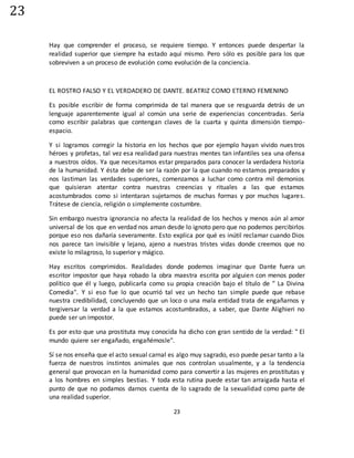 23
23
Hay que comprender el proceso, se requiere tiempo. Y entonces puede despertar la
realidad superior que siempre ha estado aquí mismo. Pero sólo es posible para los que
sobreviven a un proceso de evolución como evolución de la conciencia.
EL ROSTRO FALSO Y EL VERDADERO DE DANTE. BEATRIZ COMO ETERNO FEMENINO
Es posible escribir de forma comprimida de tal manera que se resguarda detrás de un
lenguaje aparentemente igual al común una serie de experiencias concentradas. Sería
como escribir palabras que contengan claves de la cuarta y quinta dimensión tiempo-
espacio.
Y si logramos corregir la historia en los hechos que por ejemplo hayan vivido nuestros
héroes y profetas, tal vez esa realidad para nuestras mentes tan infantiles sea una ofensa
a nuestros oídos. Ya que necesitamos estar preparados para conocer la verdadera historia
de la humanidad. Y ésta debe de ser la razón por la que cuando no estamos preparados y
nos lastiman las verdades superiores, comenzamos a luchar como contra mil demonios
que quisieran atentar contra nuestras creencias y rituales a las que estamos
acostumbrados como si intentaran sujetarnos de muchas formas y por muchos lugares.
Trátese de ciencia, religión o simplemente costumbre.
Sin embargo nuestra ignorancia no afecta la realidad de los hechos y menos aún al amor
universal de los que en verdad nos aman desde lo ignoto pero que no podemos percibirlos
porque eso nos dañaría severamente. Esto explica por qué es inútil reclamar cuando Dios
nos parece tan invisible y lejano, ajeno a nuestras tristes vidas donde creemos que no
existe lo milagroso, lo superior y mágico.
Hay escritos comprimidos. Realidades donde podemos imaginar que Dante fuera un
escritor impostor que haya robado la obra maestra escrita por alguien con menos poder
político que él y luego, publicarla como su propia creación bajo el título de " La Divina
Comedia". Y si eso fue lo que ocurrió tal vez un hecho tan simple puede que rebase
nuestra credibilidad, concluyendo que un loco o una mala entidad trata de engañarnos y
tergiversar la verdad a la que estamos acostumbrados, a saber, que Dante Alighieri no
puede ser un impostor.
Es por esto que una prostituta muy conocida ha dicho con gran sentido de la verdad: " El
mundo quiere ser engañado, engañémosle".
Sí se nos enseña que el acto sexual carnal es algo muy sagrado, eso puede pesar tanto a la
fuerza de nuestros instintos animales que nos controlan usualmente, y a la tendencia
general que provocan en la humanidad como para convertir a las mujeres en prostitutas y
a los hombres en simples bestias. Y toda esta rutina puede estar tan arraigada hasta el
punto de que no podamos darnos cuenta de lo sagrado de la sexualidad como parte de
una realidad superior.
 