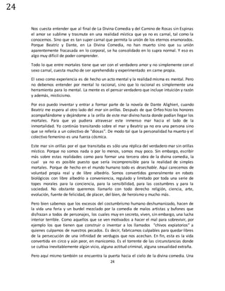 24
24
Nos cuesta entender que al final de La Divina Comedia y del Camino de Rosas sin Espinas
el amor se sublime y trasmute en una realidad mística que ya no es carnal, tal como la
conocemos. Sino que es tan super carnal que permita la unión de los eternos enamorados.
Porque Beatriz y Dante, en La Divina Comedia, no han muerto sino que su unión
aparentemente fracasada en lo corporal, se ha consolidado en lo supra normal. Y eso es
algo muy difícil de poder comprender.
Todo lo que entre mortales tiene que ver con el verdadero amor y no simplemente con el
sexo carnal, cuesta mucho de ser aprehendido y experimentado en carne propia.
El sexo como experiencia es de hecho un acto mental y la realidad misma es mental. Pero
no debemos entender por mental lo racional, sino que lo racional es simplemente una
herramienta para lo mental. La mente es el pensar verdadero que incluye intuición y razón
y además, misticismo.
Por eso puedo inventar y entrar a formar parte de la novela de Dante Alighieri, cuando
Beatriz me espera al otro lado del mar sin orillas. Después de que Orfeo hizo los honores
acompañándome y dejándome a la orilla de este mar divino hasta donde podían llegar los
mortales. Para que yo pudiera atravesar este inmenso mar hacia el lado de la
inmortalidad. Yo continúo transitando sobre el mar y Beatriz ya no era una persona sino
que se refería a un colectivo de "diosas". De modo tal que la personalidad ha muerto y el
colectivo femenino es una fuerza cósmica.
Este mar sin orillas por el que transitaba es sólo una réplica del verdadero mar sin orillas
místico. Porque no somos nada o por lo menos, somos muy poco. Sin embargo, escribir
más sobre estas realidades como para formar una tercera obra de la divina comedia, la
cual ya no es posible puesto que sería incomprensible para la realidad de simples
mortales. Porque de hecho en el mundo humano todo es desechable. Aquí carecemos de
voluntad propia real y de libre albedrío. Somos convertidos generalmente en robots
biológicos con libre albedrío a conveniencia, regulado y limitado por toda una serie de
topes morales para la conciencia, para la sensibilidad, para las costumbres y para la
sociedad. No obstante queremos llamarlo con todo derecho religión, ciencia, arte,
evolución, fuente de felicidad, de placer, del bien, de heroísmo y mucho más.
Pero bien sabemos que los excesos del costumbrismo humano deshumanizado, hacen de
la vida una feria y un burdel mezclado por la comedia de malos artistas y bufones que
disfrazan a todos de personajes, los cuales muy en secreto, viven, sin embargo, una lucha
interior terrible. Como aquellos que se ven motivados a hacer el mal para sobrevivir, por
ejemplo los que tienen que construir o inventar a los llamados "chivos expiatorios" a
quienes culpamos de nuestros pecados. Es decir, fabricamos culpables para quedar libres
de la persecución de una infinidad de verdugos que nos acechan. En fin, esta es la vida
convertida en circo y aún peor, en manicomio. Es el torrente de las circunstancias donde
se cultiva inevitablemente algún vicio, alguna actitud criminal, alguna sexualidad extraña.
Pero aquí mismo también se encuentra la puerta hacia el cielo de la divina comedia. Una
 