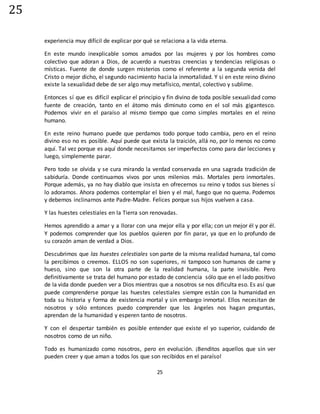 25
25
experiencia muy difícil de explicar por qué se relaciona a la vida eterna.
En este mundo inexplicable somos amados por las mujeres y por los hombres como
colectivo que adoran a Dios, de acuerdo a nuestras creencias y tendencias religiosas o
místicas. Fuente de donde surgen misterios como el referente a la segunda venida del
Cristo o mejor dicho, el segundo nacimiento hacia la inmortalidad. Y si en este reino divino
existe la sexualidad debe de ser algo muy metafísico, mental, colectivo y sublime.
Entonces sí que es difícil explicar el principio y fin divino de toda posible sexualidad como
fuente de creación, tanto en el átomo más diminuto como en el sol más gigantesco.
Podemos vivir en el paraíso al mismo tiempo que como simples mortales en el reino
humano.
En este reino humano puede que perdamos todo porque todo cambia, pero en el reino
divino eso no es posible. Aquí puede que exista la traición, allá no, por lo menos no como
aquí. Tal vez porque es aquí donde necesitamos ser imperfectos como para dar lecciones y
luego, simplemente parar.
Pero todo se olvida y se cura mirando la verdad conservada en una sagrada tradición de
sabiduría. Donde continuamos vivos por unos milenios más. Mortales pero inmortales.
Porque además, ya no hay diablo que insista en ofrecernos su reino y todos sus bienes sí
lo adoramos. Ahora podemos contemplar el bien y el mal, fuego que no quema. Podemos
y debemos inclinarnos ante Padre-Madre. Felices porque sus hijos vuelven a casa.
Y las huestes celestiales en la Tierra son renovadas.
Hemos aprendido a amar y a llorar con una mejor ella y por ella; con un mejor él y por él.
Y podemos comprender que los pueblos quieren por fin parar, ya que en lo profundo de
su corazón aman de verdad a Dios.
Descubrimos que las huestes celestiales son parte de la misma realidad humana, tal como
la percibimos o creemos. ELLOS no son superiores, ni tampoco son humanos de carne y
hueso, sino que son la otra parte de la realidad humana, la parte invisible. Pero
definitivamente se trata del humano por estado de conciencia sólo que en el lado positivo
de la vida donde pueden ver a Dios mientras que a nosotros se nos dificulta eso. Es así que
puede comprenderse porque las huestes celestiales siempre están con la humanidad en
toda su historia y forma de existencia mortal y sin embargo inmortal. Ellos necesitan de
nosotros y sólo entonces puedo comprender que los ángeles nos hagan preguntas,
aprendan de la humanidad y esperen tanto de nosotros.
Y con el despertar también es posible entender que existe el yo superior, cuidando de
nosotros como de un niño.
Todo es humanizado como nosotros, pero en evolución. ¡Benditos aquellos que sin ver
pueden creer y que aman a todos los que son recibidos en el paraíso!
 