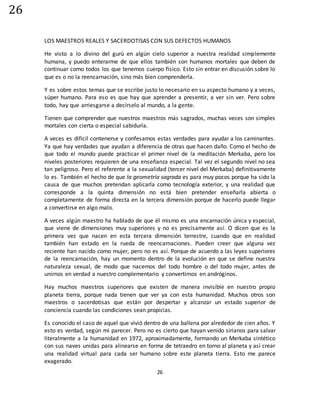 26
26
LOS MAESTROS REALES Y SACERDOTISAS CON SUS DEFECTOS HUMANOS
He visto a lo divino del gurú en algún cielo superior a nuestra realidad simplemente
humana, y puedo enterarme de que ellos también son humanos mortales que deben de
continuar como todos los que tenemos cuerpo físico. Esto sin entrar en discusión sobre lo
que es o no la reencarnación, sino más bien comprenderla.
Y es sobre estos temas que se escribe justo lo necesario en su aspecto humano y a veces,
súper humano. Para eso es que hay que aprender a presentir, a ver sin ver. Pero sobre
todo, hay que arriesgarse a decírselo al mundo, a la gente.
Tienen que comprender que nuestros maestros más sagrados, muchas veces son simples
mortales con cierta o especial sabiduría.
A veces es difícil contenerse y confesamos estas verdades para ayudar a los caminantes.
Ya que hay verdades que ayudan a diferencia de otras que hacen daño. Como el hecho de
que todo el mundo puede practicar el primer nivel de la meditación Merkaba, pero los
niveles posteriores requieren de una enseñanza especial. Tal vez el segundo nivel no sea
tan peligroso. Pero el referente a la sexualidad (tercer nivel del Merkaba) definitivamente
lo es. También el hecho de que la geometría sagrada es para muy pocos porque ha sido la
causa de que muchos pretendan aplicarla como tecnología exterior, y una realidad que
corresponde a la quinta dimensión no está bien pretender enseñarla abierta o
completamente de forma directa en la tercera dimensión porque de hacerlo puede llegar
a convertirse en algo malo.
A veces algún maestro ha hablado de que él mismo es una encarnación única y especial,
que viene de dimensiones muy superiores y no es precisamente así. O dicen que es la
primera vez que nacen en esta tercera dimensión terrestre, cuando que en realidad
también han estado en la rueda de reencarnaciones. Pueden creer que alguna vez
reciente han nacido como mujer, pero no es así. Porque de acuerdo a las leyes superiores
de la reencarnación, hay un momento dentro de la evolución en que se define nuestra
naturaleza sexual, de modo que nacemos del todo hombre o del todo mujer, antes de
unirnos en verdad a nuestro complementario y convertirnos en andróginos.
Hay muchos maestros superiores que existen de manera invisible en nuestro propio
planeta tierra, porque nada tienen que ver ya con esta humanidad. Muchos otros son
maestros o sacerdotisas que están por despertar y alcanzar un estado superior de
conciencia cuando las condiciones sean propicias.
Es conocido el caso de aquel que vivió dentro de una ballena por alrededor de cien años. Y
esto es verdad, según mi parecer. Pero no es cierto que hayan venido sirianos para salvar
literalmente a la humanidad en 1972, aproximadamente, formando un Merkaba sintético
con sus naves unidas para alinearse en forma de tetraedro en torno al planeta y así crear
una realidad virtual para cada ser humano sobre este planeta tierra. Esto me parece
exagerado.
 