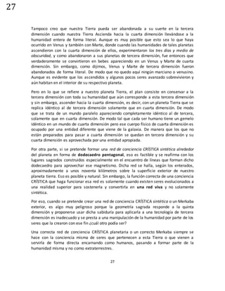 27
27
Tampoco creo que nuestra Tierra pueda ser abandonada a su suerte en la tercera
dimensión cuando nuestra Tierra Ascienda hacia la cuarta dimensión llevándose a la
humanidad entera de forma literal. Aunque es muy posible que esto sea lo que haya
ocurrido en Venus y también con Marte, donde cuando las humanidades de tales planetas
ascendieron con la cuarta dimensión de ellos, experimentaron los tres días y medio de
obscuridad, y como abandonaron a sus planetas de tercera dimensión, fue entonces que
verdaderamente se convirtieron en bebes apareciendo en un Venus y Marte de cuarta
dimensión. Sin embargo, como dijimos, Venus y Marte de tercera dimensión fueron
abandonados de forma literal. De modo que no quedo aquí ningún marciano o venusino.
Aunque es evidente que los ascendidos y algunos pocos seres avanzado sobrevivieron y
aún habitan en el interior de su respectivo planeta.
Pero en lo que se refiere a nuestro planeta Tierra, el plan consiste en conservar a la
tercera dimensión con toda su humanidad que aún corresponde a esta tercera dimensión
y sin embargo, ascender hacia la cuarta dimensión, es decir, con un planeta Tierra que se
replica idéntico al de tercera dimensión solamente que en cuarta dimensión. De modo
que se trata de un mundo paralelo apareciendo completamente idéntico al de tercera,
solamente que en cuarta dimensión. De modo tal que cada ser humano tiene un gemelo
idéntico en un mundo de cuarta dimensión pero ese cuerpo físico de cuarta dimensión es
ocupado por una entidad diferente que viene de la galaxia. De manera que los que no
están preparados para pasar a cuarta dimensión se quedan en tercera dimensión y su
cuarta dimensión es aprovechada por una entidad apropiada.
Por otra parte, si se pretende formar una red de conciencia CRÍSTICA sintética alrededor
del planeta en forma de dodecaedro pentagonal, eso es factible y se reafirma con los
lugares sagrados construidos especialmente en el encuentro de líneas que forman dicho
dodecaedro para aprovechar ese magnetismo. Dicha red se halla, según los enterados,
aproximadamente a unos noventa kilómetros sobre la superficie exterior de nuestro
planeta tierra. Eso es posible y natural. Sin embargo, la función correcta de una conciencia
CRÍSTICA que haga funcionar esa red es solamente cuando existen seres evolucionados a
una realidad superior para sostenerla y convertirla en una red viva y no solamente
sintética.
Por eso, cuando se pretende crear una red de conciencia CRÍSTICA sintética o un Merkaba
exterior, es algo muy peligroso porque la geometría sagrada responde a la quinta
dimensión y proponerse usar dicha sabiduría para aplicarla a una tecnología de tercera
dimensión es inadecuado y se presta a una manipulación de la humanidad por parte de los
seres que la crearon con ese fin ¿cuál otro podía ser?
Una correcta red de conciencia CRÍSTICA planetaria o un correcto Merkaba siempre se
hace con la conciencia misma de seres que pertenecen a esta Tierra o que vienen a
servirla de forma directa encarnando como humanos, pasando a formar parte de la
humanidad misma y no como extraterrestres.
 