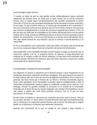 29
29
ciencia biológica súper cósmica.
Y cuando se habla de que ha sido posible activar deliberadamente alguna pirámide
importante del planeta tierra de modo que se logre alinear con la red de conciencia
crística, esto se puede lograr momentáneamente, por ejemplo estimulando el primer
chacra de la Tierra con una sexualidad realizada por ciertas personas en fechas especiales,
en ese lugar. Ya que el primer chacra es el chacra que corresponde al de la sexualidad. Y
esto casi nunca tiene consecuencias positivas para la Tierra misma, mientras no haya seres
que alcancen verdaderamente el estado de conciencia requerido para fundirse a Ella. Es
por eso que casi todo tipo de actividades en los chakras del planeta tierra o en los puntos
nodales de la red de conciencia CRÍSTICA planetaria no tienen el efecto esperado y menos
pueden ser permanentes. Y en el caso del manejo en el primer chacra del planeta tierra,
más bien puede tratarse de una violación, que de un servicio a nuestro planeta o a la
humanidad.
En fin, la sexualidad es para evolucionar o bien para tener una buena vida con tal de que
esta no sea usada para alguna forma de corrupción o de perversión infrahumana.
Para comprender estas realidades referidas a la alta Teúrgia, la magia, la iniciación real, el
misticismo superior y en fin, el ocultismo blanco. Se requiere un largo desarrollo que
empieza con el respeto a todas las formas religiosas. Ya que ellas están diseñadas para
nuestros estados infantiles de conciencia, pero son útiles, naturales y necesarias cuando
somos parte de la mayoría humana.
LA FALIBILIDAD Y UTILIDAD DE LAS RELIGIONES
Las religiones se revisten y coquetean con la fantasía aunque a veces resguardan en sus
enseñanzas desarrollos altamente científicos o teológicos. Pero por lo general se estancan
en leyes caducas que son la base de una serie de dogmas insostenibles. Así es como se va
ganando una fama hasta que la historia de sus héroes y heroínas reconocidos algunas
veces como Salvadores de la humanidad, no pueden abarcar verdaderamente a toda la
humanidad, principalmente cuando la época va cambiando a través de los milenios. Y sin
embargo, siempre las grandes verdades se conservan en el corazón de la humanidad.
Contando con el hecho de que las buenas religiones son siempre misericordiosas con los
más pobres y hablan del amor como principio universal. Eso es lo que las hace
permanecer en el tiempo.
De otra forma la religión es solamente una institución que varía, nace y renace. Entra en
las escuelas oficiales y a veces toman el control de éstas hasta que la corrupción termina
con su influencia y las separa del corazón humano y de la ciencia. De modo que la religión
puede ser un bálsamo o un moustro que atormenta conciencias.
Quienes son conscientes de lo que en verdad es una religión y otras morales e
 