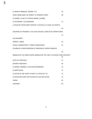 3
3
EL AMOR ES ANARQUÍA, ENTREGA Y FE 46
VALOR INMACULADO DEL DINERO Y EL ALIMENTO DIARIO 48
LA GUERRA, LA PAZ Y EL FATÍDICO ANIMAL HUMANO
EL SECTARISMO Y LA COMUNIDAD 51
LA RELACIÓN INTIMA ENTRE MAESTRO Y DISCÍPULO, EL CALLAR Y/O SECRETO
56
SUBLIMAR LOS ORGASMOS Y LOS ACTOS SEXUALES COMO ACTOS MAGNIFICADOS
57
LOS DELIRANTES
ENTREGA Y AMOR 59
DIOSES, FORZADESTINOS Y TIERRAS SUPERGIGANTES 61
OLIGARQUÍA CONTRA DEMOCRACIA. DEMOCRACIA CONTRA JERARQUÍA
62
ANARQUISTAS DEL ORDEN CONTRA ANARQUISTAS DEL CAOS Y LA UNIDAD CIENCIA-RELIGIÓN
64
ACTOS DE CONCIENCIA 67
ESCRIBIR Y REESCRIBIR 69
EL ANIMAL HUMANOS Y LOS DIOSES ENCARNADOS 70
EL AMOR SEXUAL 71
LA LOCURA ES UNA SUERTE DE BIEN Y LA VIRTUD DEL YO 72
LA EDUCACIÓN COMO INSTITUCIÓN DE LA NO INSTITUCIÓN 74
TANTRA 81
GURUISMO 84
 
