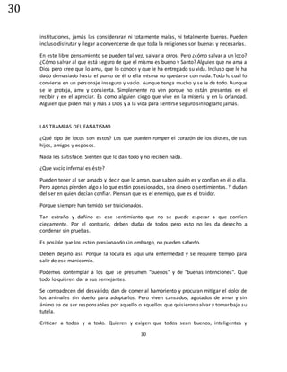 30
30
instituciones, jamás las consideraran ni totalmente malas, ni totalmente buenas. Pueden
incluso disfrutar y llegar a convencerse de que toda la religiones son buenas y necesarias.
En este libre pensamiento se pueden tal vez, salvar a otros. Pero ¿cómo salvar a un loco?
¿Cómo salvar al que está seguro de que el mismo es bueno y Santo? Alguien que no ama a
Dios pero cree que lo ama, que lo conoce y que le ha entregado su vida. Incluso que le ha
dado demasiado hasta el punto de él o ella misma no quedarse con nada. Todo lo cual lo
convierte en un personaje inseguro y vacío. Aunque tenga mucho y se le de todo. Aunque
se le proteja, ame y consienta. Simplemente no ven porque no están presentes en el
recibir y en el apreciar. Es como alguien ciego que vive en la miseria y en la orfandad.
Alguien que piden más y más a Dios y a la vida para sentirse seguro sin lograrlo jamás.
LAS TRAMPAS DEL FANATISMO
¿Qué tipo de locos son estos? Los que pueden romper el corazón de los dioses, de sus
hijos, amigos y esposos.
Nada les satisface. Sienten que lo dan todo y no reciben nada.
¿Que vacío infernal es éste?
Pueden tener al ser amado y decir que lo aman, que saben quién es y confían en él o ella.
Pero apenas pierden algo a lo que están posesionados, sea dinero o sentimientos. Y dudan
del ser en quien decían confiar. Piensan que es el enemigo, que es el traidor.
Porque siempre han temido ser traicionados.
Tan extraño y dañino es ese sentimiento que no se puede esperar a que confíen
ciegamente. Por el contrario, deben dudar de todos pero esto no les da derecho a
condenar sin pruebas.
Es posible que los estén presionando sin embargo, no pueden saberlo.
Deben dejarlo así. Porque la locura es aquí una enfermedad y se requiere tiempo para
salir de ese manicomio.
Podemos contemplar a los que se presumen "buenos" y de "buenas intenciones". Que
todo lo quieren dar a sus semejantes.
Se compadecen del desvalido, dan de comer al hambriento y procuran mitigar el dolor de
los animales sin dueño para adoptarlos. Pero viven cansados, agotados de amar y sin
ánimo ya de ser responsables por aquello o aquellos que quisieron salvar y tomar bajo su
tutela.
Critican a todos y a todo. Quieren y exigen que todos sean buenos, inteligentes y
 
