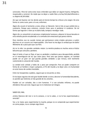 31
31
serviciales. Pero tal como estos locos entienden que debe ser alguien bueno, inteligente,
responsable y servicial. De modo que no dejan a nadie libre y no hay felicidad diferente a
su dogma de felicidad.
Así que son buenos con los demás pero al mismo tiempo los critican y les exigen. De esta
forma es como curan, pero a la vez, enferman.
Algún día cesará el tormento y estas almas se liberarán. Será el día en que saldrán de su
cautiverio. Porque para entonces, estarán listos para ni perdonar ni condenar. De tal
forma que lograrán si bien ya no darlo todo, tampoco mendigar nada.
Algún día se convertirán en personas simplemente humanas y dejaran la locura basada en
esta extraña pasión encadenada a la contradicción emocional que parece eterna.
Pero mientras eso no sucede claman por permanecer como simples personas y suelen
decirnos en un susurro casi imperceptible: -¡Por favor no me digas la verdad que me daña!
Miénteme de a poco para que sea feliz.
Así es la vida. Las grandes verdades matan. La mentira piadosa es muchas veces el dulce
bálsamo que consuela y perdona.
Aquí el tonto, el que es flojo, el que es perdedor y mediocre pasa desapercibido, perdido
en el maremágnum de los que valen poco. Pero otro que parece vegetar, en realidad
puede ser un gran ser que guarda grandes verdades y que incluso, esté realmente
sosteniendo la salvación del mundo.
La verdad está callada y habla de a poco por compasión. Para así poder compartir en
forma de un hombre o mujer cualquiera, el fin del mundo y no dejar sola a la humanidad
en este trance de cambio inevitable.
Entre los harapientos o pobres, seguro que se encuentra un dios.
En los bajos tugurios de este gran burdel donde se vive y desvive la humanidad decadente,
es posible que hallemos al más grande de los amantes.
Pueden así ser salvados, dos o cien humanos. Y si son salvados millones, no puede
ofenderse Dios por esto. Seguro que no le molestara tal milagro.
SABER DEL MAL
¿Cómo liberarse del mal si no lo conoces, si no lo sabes, si no lo has experimentado y
vencido?
Vas y te matas para experimentar la muerte, porque no se comprende que experimentar
en carne propia, no es siempre algo literal.
 