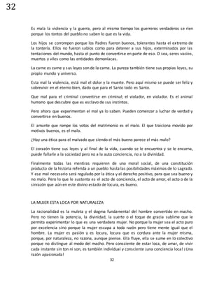 32
32
Es mala la violencia y la guerra, pero al mismo tiempo los guerreros verdaderos se ríen
porque los tontos del pueblo no saben lo que es la vida.
Los hijos se corrompen porque los Padres fueron buenos, tolerantes hasta el extremo de
la tontería. Ellos no fueron sabios como para detener a sus hijos, exterminados por las
tentaciones del mundo, hasta el punto de convertirse en parte de eso. O sea, seres vacíos,
muertos y viles como las entidades demoníacas.
La carne es carne y sus leyes son de la carne. La pureza también tiene sus propias leyes, su
propio mundo y universo.
Esta mal la violencia, está mal el dolor y la muerte. Pero aquí mismo se puede ser feliz y
sobrevivir en el eterno bien, dado que para el Santo todo es Santo.
Que mal para el criminal convertirse en criminal; el violador, en violador. Es el animal
humano que descubre que es esclavo de sus instintos.
Pero ahora que experimentan el mal ya lo saben. Pueden comenzar a luchar de verdad y
convertirse en buenos.
El amante que rompe los votos del matrimonio es el malo. El que traiciona movido por
motivos buenos, es el malo.
¿Hay una ética para el malvado que siendo el más bueno parece el más malo?
El corazón tiene sus leyes y al final de la vida, cuando se le encuentra y se le encarna,
puede fallarle a la sociedad pero no a la auto conciencia, no a la divinidad.
Finalmente todas las mentiras requieren de una moral social, de una constitución
producto de la historia referida a un pueblo hasta las posibilidades máximas de lo sagrado.
Y ese mal necesario será regulado por la ética y el derecho positivo, para que sea bueno y
no malo. Pero lo que le sustenta es el acto de conciencia, el acto de amor, el acto o de la
sinrazón que aún en este divino estado de locura, es bueno.
LA MUJER ESTA LOCA POR NATURALEZA
La racionalidad es la muleta y el dogma fundamental del hombre convertido en macho.
Pero no tienen la potencia, la divinidad, la suerte o el toque de gracia sublime que le
permita experimentar lo que es una verdadera mujer. No porque la mujer sea el acto puro
por excelencia sino porque la mujer escapa a toda razón pero tiene mente igual que el
hombre. La mujer es pasión y es locura, locura que es cordura ante la mujer misma,
porque, por naturaleza, no razona, aunque piense. Ella fluye, ella se sume en lo colectivo
porque no distingue al modo del macho. Pero consciente de estar loca, de amar, de vivir
cada instante sin ton ni son, es también individual y consciente ¡una conciencia loca! ¡Una
razón apasionada!
 