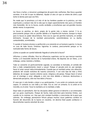 34
34
nos lleva a luchar, a renunciar y protegernos de quien más confiamos. Nos lleva a guardar
secretos. A no dar lo que no debemos. Ayudar al otro sin que se entere de cómo y qué
tanto le damos para que sea feliz.
De modo que la prostituta y el más vil de los hombres pueden en la práctica, ser más
espirituales y conocer más de la vida que la virgen aparentemente más pura y el hombre
más honorable. Así es la locura, oculta verdades y enseñanzas que son grandes tesoros
donde menos lo esperamos.
La locura es positiva, es decir, propia de la gente más o menos normal. Y lo es
precisamente porque sólo es posible debido a la imperfección humana. Aunque lo mejor
para la locura es poder desarrollarse. Para eso es que nos permite realizarla, en verdad
disfrutarla. Escapar de la realidad precisamente, convirtiéndonos en su dueño;
contactándola, asimilándola.
Y cuando el humano alcanza su perfección y se convierte en un humano superior, la locura
se cura de toda locura. Entonces logramos la cordura, precisamente porque se ha
realizado toda forma de locura.
¿Cómo se puede ser cuerdo habiendo llegado al colmo de la locura?
Influimos y somos influidos. Pero las influencias superiores son las que marcan nuestros
límites y el inexorable destino de la humanidad entera. No dejamos de ser libres, y sin
embargo, somos mortales y falibles.
Todo se convierte en particularmente sagrado. La sociedad, la honradez, el sentido del
bien y todo comportamiento moral y sexual. Porque el pecado está en, por ejemplo,
hacer el amor sexual indiscriminadamente. Cuando que en realidad somos una vibración,
producto del estado evolutivo de nuestra conciencia. Y con este tipo de nota y ritmo
debemos de escoger nuestro entorno social, religioso y de pareja. Porque hacer el amor
con el enemigo y estar obligado a vivir con éste debido a intereses destructivos o
demasiado pasajeros, sólo nos trae dolor y fracaso.
El sexo por sí solo tiende a alejar a sus participantes. Y una unión sin contacto real sólo
separa. El contacto es con todo y en todo. Eso es vivir en armonía. Es la unión en lo
invisible, es el amor. Tocar la realidad y en la realidad, a todo.
Dejar todo sin perturbarlo. Aún los discípulos deben ganarse el derecho a ser entrenados
por sus guías espirituales. Porque de hecho, todo está bien pero tenemos límites, aun
cuando no lo creemos así. Hay que vivir siempre humildes y conscientes de lo poco que
valemos. Sin embargo, permanecer felices porque muchas cosas podemos cambiar en
función del desarrollo de lo bueno en nosotros. Un destino fatal puede cambiarse si
desarrollamos nuestra voluntad de amar.
 