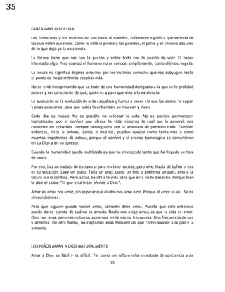 35
35
FANTASMAS O LOCURA
Los fantasmas y los muertos no son locos ni cuerdos, solamente significa que se trata de
los que están ausentes. Como lo está la piedra y las paredes, el polvo y el silencio absurdo
de lo que dejó ya la existencia.
La locura tiene que ver con la pasión y sobre todo con la pasión de vivir. El haber
intentado algo. Pero cuando el humano no se conoce, simplemente, como dijimos, vegeta.
La locura no significa dejarse arrastrar por los instintos animales que nos subyugan hasta
el punto de no permitirnos respirar más.
No se está interpretando que se trate de una humanidad denigrada a la que se le prohibió
pensar y ser consciente de qué, quién es y para que vino a la existencia.
La evolución es la evolución de este sacudirse y luchar a veces sin que los demás lo sepan
y otras ocasiones, para que todos lo entiendan, se muevan y vivan.
Cada día es nuevo. No es posible no celebrar la vida. No es posible permanecer
hipnotizados por el confort que ofrece la vida moderna la cual por lo general, nos
convierte en cobardes siempre perseguidos por la amenaza de perderlo todo. También
entonces, ricos o pobres, sanos o insanos, pueden quedar como fantasmas y como
muertos impotentes de actuar, porque el confort y el avance tecnológico se convirtieron
en su Dios y en su opresor.
Cuando la humanidad queda inutilizada es que ha envejecido tanto que ha llegado su hora
de morir.
Por eso, haz un trabajo de esclavo si para esclavo naciste, pero vive. Hazla de bufón si esa
es tu vocación. Lava un plato, Talla un piso; cuida un hijo o gobierna un país; ama a la
locura o a la cordura. Pero actúa. Se útil a la vida para que ésta no te deseche. Porque bien
lo dice el sabio: "El que está triste ofende a Dios".
Amar es amar por amar, sin esperar que el otro nos ame o no. Porque el amor es así. Se da
sin condiciones.
Para que alguien pueda recibir amor, también debe amar. Puesto que sólo entonces
puede darse cuenta de cuánto es amado. Nadie nos exige amar, es que la vida es amor.
Dios nos ama, pero necesitamos ponernos en la misma frecuencia. Una frecuencia de paz
y armonía. De otra forma, no captamos esas frecuencias que corresponden a la paz y la
armonía.
LOS NIÑOS AMAN A DIOS NATURALMENTE
Amar a Dios es fácil y es difícil. Tal como ser niño o niña en estado de conciencia y de
 