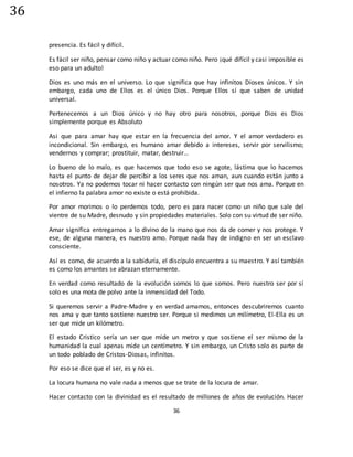 36
36
presencia. Es fácil y difícil.
Es fácil ser niño, pensar como niño y actuar como niño. Pero ¡qué difícil y casi imposible es
eso para un adulto!
Dios es uno más en el universo. Lo que significa que hay infinitos Dioses únicos. Y sin
embargo, cada uno de Ellos es el único Dios. Porque Ellos sí que saben de unidad
universal.
Pertenecemos a un Dios único y no hay otro para nosotros, porque Dios es Dios
simplemente porque es Absoluto
Asi que para amar hay que estar en la frecuencia del amor. Y el amor verdadero es
incondicional. Sin embargo, es humano amar debido a intereses, servir por servilismo;
vendernos y comprar; prostituir, matar, destruir…
Lo bueno de lo malo, es que hacemos que todo eso se agote, lástima que lo hacemos
hasta el punto de dejar de percibir a los seres que nos aman, aun cuando están junto a
nosotros. Ya no podemos tocar ni hacer contacto con ningún ser que nos ama. Porque en
el infierno la palabra amor no existe o está prohibida.
Por amor morimos o lo perdemos todo, pero es para nacer como un niño que sale del
vientre de su Madre, desnudo y sin propiedades materiales. Solo con su virtud de ser niño.
Amar significa entregarnos a lo divino de la mano que nos da de comer y nos protege. Y
ese, de alguna manera, es nuestro amo. Porque nada hay de indigno en ser un esclavo
consciente.
Así es como, de acuerdo a la sabiduría, el discípulo encuentra a su maestro. Y así también
es como los amantes se abrazan eternamente.
En verdad como resultado de la evolución somos lo que somos. Pero nuestro ser por sí
solo es una mota de polvo ante la inmensidad del Todo.
Si queremos servir a Padre-Madre y en verdad amamos, entonces descubriremos cuanto
nos ama y que tanto sostiene nuestro ser. Porque si medimos un milímetro, El-Ella es un
ser que mide un kilómetro.
El estado Cristico sería un ser que mide un metro y que sostiene el ser mismo de la
humanidad la cual apenas mide un centímetro. Y sin embargo, un Cristo solo es parte de
un todo poblado de Cristos-Diosas, infinitos.
Por eso se dice que el ser, es y no es.
La locura humana no vale nada a menos que se trate de la locura de amar.
Hacer contacto con la divinidad es el resultado de millones de años de evolución. Hacer
 