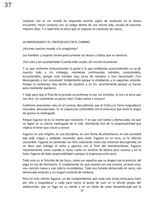 37
37
contacto con el ser amado ha requerido muchos siglos de evolución en el mutuo
encuentro. Hacer contacto con un amigo dentro de una misma vida, resulta de nuestros
mejores años. Y si todo falla lo único que se requiere es comenzar de nuevo.
LA MADRUGADA Y EL CREPÚSCULO EN EL CAMINO
¿Hicimos nuestro mundo o lo arreglamos?
Los hombres y mujeres tienen precisamente los dioses o ídolos que se merecen.
¡Tan sólo y tan acompañado! Cuando todo acabó, allí mismo recomenzó.
Y es que conforme evolucionamos la gente a la que estábamos acostumbrados se va de
nuestro lado y sin embargo, realmente continuamos viéndola, conociéndola,
escuchándola, porque está siempre muy cerca de nosotros y ¡tan necesitada! ¡Tan
desesperada y tan consolada! Simplemente porque la amábamos y la seguimos amando.
Porque la sentíamos muy dentro de nosotros y en fin, sencillamente porque se fueron
para realmente quedarse.
Y todo para que al final de la jornada escuchemos la voz, las estrellas, el sol y la brisa que
nos dice: ¡Es solamente un paseo más! ¡Todo vuelve a renacer!
Conforme avanzamos más en el camino, descubrimos que el Cielo y la Tierra languidecen
cansados, desesperados. Es el crepúsculo confundido con el amanecer que tiene la magia
de ignorar la madrugada.
Porque fugarse no es lo mismo que realizarse. Y es que son tontos y demasiados los que
se fugan en su eterna madrugada de la vida. Intentando huir de la responsabilidad que
implica el tener que crecer y vencer.
Fugarse en una religión, en una disciplina, en una forma de alimentarse, en una sociedad
que pide ciegos y soldados muriendo, para nada. Fugarse en un vicio, es la infernal
costumbre. Fugarse en pretender ser feliz solamente como una emoción desesperada; en
un beso que entrega el alma y agoniza con el final del enamoramiento. Fugarse
inocentemente como cuando la novia sueña en vestirse de blanco para casarse y así lo
hace; fugarse de toda responsabilidad o porque la esperanza está vacía.
Todo esto es el felicidio de los locos, como son aquellos que se drogan con la práctica del
yoga en vez de disfrutarla. O simplemente los que mueren con una cerveza, un buen vino,
una canción nueva y una noticia escandalosa. Todo eso tomado demasiado en serio, con
demasiada emoción y sin ningún sustento de madurez.
Pero en este infinito fugarse, un día comprendemos que nada vale tanto como para morir
por ello y languidecer a cada paso hasta el punto de caer en la afición propia del
adolescente, que se fuga en su mente y en un libido de amor desperdiciado por la
 