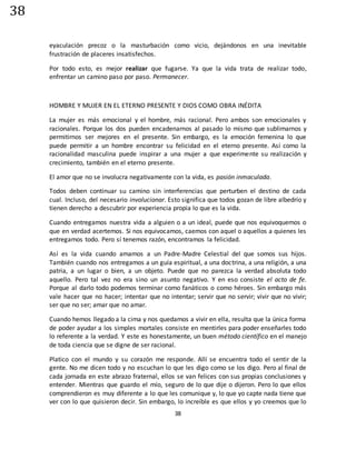 38
38
eyaculación precoz o la masturbación como vicio, dejándonos en una inevitable
frustración de placeres insatisfechos.
Por todo esto, es mejor realizar que fugarse. Ya que la vida trata de realizar todo,
enfrentar un camino paso por paso. Permanecer.
HOMBRE Y MUJER EN EL ETERNO PRESENTE Y DIOS COMO OBRA INÉDITA
La mujer es más emocional y el hombre, más racional. Pero ambos son emocionales y
racionales. Porque los dos pueden encadenarnos al pasado lo mismo que sublimarnos y
permitirnos ser mejores en el presente. Sin embargo, es la emoción femenina lo que
puede permitir a un hombre encontrar su felicidad en el eterno presente. Así como la
racionalidad masculina puede inspirar a una mujer a que experimente su realización y
crecimiento, también en el eterno presente.
El amor que no se involucra negativamente con la vida, es pasión inmaculada.
Todos deben continuar su camino sin interferencias que perturben el destino de cada
cual. Incluso, del necesario involucionar. Esto significa que todos gozan de libre albedrío y
tienen derecho a descubrir por experiencia propia lo que es la vida.
Cuando entregamos nuestra vida a alguien o a un ideal, puede que nos equivoquemos o
que en verdad acertemos. Si nos equivocamos, caemos con aquel o aquellos a quienes les
entregamos todo. Pero sí tenemos razón, encontramos la felicidad.
Así es la vida cuando amamos a un Padre-Madre Celestial del que somos sus hijos.
También cuando nos entregamos a un guía espiritual, a una doctrina, a una religión, a una
patria, a un lugar o bien, a un objeto. Puede que no parezca la verdad absoluta todo
aquello. Pero tal vez no era sino un asunto negativo. Y en eso consiste el acto de fe.
Porque al darlo todo podemos terminar como fanáticos o como héroes. Sin embargo más
vale hacer que no hacer; intentar que no intentar; servir que no servir; vivir que no vivir;
ser que no ser; amar que no amar.
Cuando hemos llegado a la cima y nos quedamos a vivir en ella, resulta que la única forma
de poder ayudar a los simples mortales consiste en mentirles para poder enseñarles todo
lo referente a la verdad. Y este es honestamente, un buen método científico en el manejo
de toda ciencia que se digne de ser racional.
Platico con el mundo y su corazón me responde. Allí se encuentra todo el sentir de la
gente. No me dicen todo y no escuchan lo que les digo como se los digo. Pero al final de
cada jornada en este abrazo fraternal, ellos se van felices con sus propias conclusiones y
entender. Mientras que guardo el mío, seguro de lo que dije o dijeron. Pero lo que ellos
comprendieron es muy diferente a lo que les comunique y, lo que yo capte nada tiene que
ver con lo que quisieron decir. Sin embargo, lo increíble es que ellos y yo creemos que lo
 