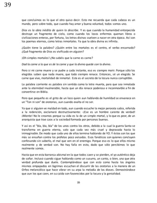 39
39
que concluimos es lo que el otro quiso decir. Esto me recuerda que cada cabeza es un
mundo, pero sobre todo, que cuando hay amor y buena voluntad, todos somos uno.
Dios es la obra inédita de quien lo describe. Y es que cuando la humanidad entorpecida
destruye un fragmento de cielo, como cuando los locos enfermos queman libros o
civilizaciones enteras, por fortuna, las letras divinas vuelven a nacer en otra época. Así son
los poemas eternos, como letras inmortales. Ya que la obra divina es infinita.
¿Quién tiene la palabra? ¿Quién entre los mortales es el centro, el verbo encarnado?
¿Qué fragmento de Dios es vivificado en alguien?
¡Oh simples mortales! ¿No sabéis que la carne es carne?
Dad la carne a lo que es de la carne y que lo divino quede con lo divino.
Pero si mi carne muere y se pudre a cada instante, eso es siempre morir. Porque sólo los
elegidos saben que nada muere, que todo siempre renace. Entonces, sé un elegido. Se
carne que vive, mortalidad de inmortal. Este es el secreto de la locura nunca corruptible.
La palabra corriente es palabra sin sentido como la letra muerta, para que sea inmolada
ante la eternidad invulnerable, hasta que un día renace poderosa e inconmovible a fin de
convertirse en Biblia.
Pero que pequeño es el grito de un loco quien aun hablando de humildad se envanece en
un "Ton ni son" de oratorias, aun cuando exalta el no ser.
Ya que si alguien ve maldad en todo, aun cuando escuche la mejor perorata sabia, referida
a la redención, exclamará destructivamente: -¡Ese es un hombre carente de verdad!
¡Miente! No le creamos porque su vida es la de un simple mortal, y lo que es peor, de un
anarquista que trae caos a la sociedad formada por personas buenas.
Y así es el "bla, bla, bla" de los unos contra los otros, debido a la cual la guerra Santa se
transforma en guerra eterna, solo que cada vez más cruel y depravada hasta lo
inimaginable. De modo que cada uno de ellos termina hablando de YO. Y éstos son los que
más se ensañan contra los profetas poco avisados. Esos fanáticos son quienes concluyen
confesando sin saberlo, el mal que ven en el enemigo. Porque eso es lo que ellos mismo
realmente y de verdad son. No hay falla en esto, dado que sólo percibimos lo que
realmente somos.
Hasta que en esta barranca abismal en la que todos caen y se pierden, el yo auténtico deja
de soñar. Incluso cuando sigue hablando como un susurro, un canto, o bien, una que otra
verdad profunda que duele. Contemplándose que con esto como hasta los ángeles
mismos empapados en lágrimas escuchan el discurrir de las oratorias a la manera de un
Orfeo melancólico que hace vibrar en su arpa la melodía de los dioses. Demostrándose
que aun los que caen, en su caída son favorecidos por la locura y la genialidad.
 