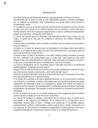 4
4
INTRODUCCIÓN
Esta obra fluctúa en una diversidad de temas cuyo eje principal se refiere a la locura.
Descubriendo que la locura no sólo es una enfermedad somática o cerebral catalogada
por los médicos en psiquiatría como esquizofrenia y en grado menor, como neurosis o
mínimamente: estrés.
En realidad la locura es el estado normal de realización para el humano como tal. No sólo
es algo sano sino natural en la criatura humana que lo mantiene a salvo tanto de la
miseria humana como de los procesos degenerativos a que es sometida la humanidad en
general y en particular, culminando con la muerte.
La locura nos permite gozar de eternidad. Una eternidad humana, aquí y ahora. Es una
magia, un genio de la vida que nos comparte y normaliza los estados alterados de
conciencia.
La locura busca el equilibrio entre lo invisible y lo visible. Entre lo muerto y lo vivo. Entre el
cielo y el infierno.
La locura es la tabla de salvación para la humanidad. Es la alegría eterna que todo lo
penetra. Es el toque de gracia que viene de lo que llamamos Dios y el estado natural en
que existen los dioses o hijos de Dios.
La locura le dice si a todo. A los buenos y a los malos. Porque siempre encuentra la esencia
del bien. Defiende cada personalidad como si fuese real. Cada punto de vista. Cada
religión. Cada secta convirtiéndola en coherente. Cada razón que en realidad es sin razón.
La locura es la divinidad más genial inventada por la vida o por los dioses.
Y si esto lo combinamos con la sexualidad, vamos a descubrir que este es el tiempo del
HOMO SEXLOVE. "El hombre del amor sexual".
Porque allí en lo más oculto del ser humano se encuentra la libido que es fuente de vida y
que dicho de otra manera, reconocemos como fuente de toda locura.
Estar loco es algo tan delicado, como lo es el hecho de existir para ser positivos, para estar
bien, para descubrirnos en el eterno presente.
Es la fuente de la virilidad y de toda sexualidad femenina. Es el arte de estar en contacto
con lo divino y convertirnos en divinos. No importa que la humanidad en general no pueda
comprender esa divinidad y tanta luz lo enceguezca, porque esos sabios que poseen el
elixir de la eterna juventud son incomprendidos y calificados de falsos profetas. Calificados
de dictadores, de malvados. Solo porque el amor al madurar ya no puede ser para toda la
humanidad.
En fin, el estado de locura es un estado interior que hace congruente todo lo exterior
como lo expresa el poeta y el arte mismo de la existencia.
Esa fuente de virilidad se obtiene, ciertamente de las técnicas para el control de la
eyaculación y del orgasmo. Sin embargo, no se detiene allí ni se obsesiona por la
sexualidad. Penetra toda la vida. Y siempre esté control de la sexualidad requiere
necesariamente, purificar continuamente nuestro cuerpo físico, mental, emocional y en
fin, espiritual. De otra manera la castidad se ve perturbada. Y cómo sabe bien la locura, la
castidad no depende de la abstinencia sexual sino que es un estado de conciencia.
 
