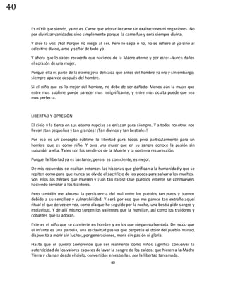 40
40
Es el YO que siendo, ya no es. Carne que adorar la carne sin exaltaciones ni negaciones. No
por divinizar vanidades sino simplemente porque la carne fue y será siempre divina.
Y dice la voz: ¡Yo! Porque no niega al ser. Pero lo sepa o no, no se refiere al yo sino al
colectivo divino, amo y señor de todo yo
Y ahora que lo sabes recuerda que nacimos de la Madre eterno y por esto: -Nunca dañes
el corazón de una mujer.
Porque ella es parte de la eterna joya delicada que antes del hombre ya era y sin embargo,
siempre aparece después del hombre.
Si el niño que es lo mejor del hombre, no debe de ser dañado. Menos aún la mujer que
entre mas sublime puede parecer mas insignificante, y entre mas oculta puede que sea
mas perfecta.
LIBERTAD Y OPRESIÓN
El cielo y la tierra en sus eterna nupcias se enlazan para siempre. Y a todos nosotros nos
llevan ¡tan pequeños y tan grandes! ¡Tan divinos y tan bestiales!
Por eso es un concepto sublime la libertad para todos pero particularmente para un
hombre que es como niño. Y para una mujer que en su sangre conoce la pasión sin
sucumbir a ella. Tales son los senderos de la Muerte y la postrera resurrección.
Porque la libertad ya es bastante, pero si es consciente, es mejor.
De mis recuerdos se exaltan entonces las historias que glorifican a la humanidad y que se
repiten como para que nunca se olvide el sacrificio de los pocos para salvar a los muchos.
Son ellos los héroes que mueren y ¡son tan raros! Que pueblos enteros se conmueven,
haciendo temblar a los traidores.
Pero también me abruma la persistencia del mal entre los pueblos tan puros y buenos
debido a su sencillez y vulnerabilidad. Y será por eso que me parece tan extraño aquel
ritual el que de vez en vez, como día que he seguido por la noche, una bestia pide sangre y
esclavitud. Y de allí mismo surgen los valientes que la humillan, así como los traidores y
cobardes que la adoran.
Este es el niño que se convierte en hombre y en los que niegan su hombría. De modo que
el infante es una parodia, una esclavitud pasiva que perpetúa el dolor del pueblo manso,
dispuesto a morir sin luchar, por generaciones, morir sin pasión ni gloria.
Hasta que el pueblo comprende que ser realmente como niños significa conservar la
autenticidad de los valores capaces de lavar la sangre de los caídos, que hieren a la Madre
Tierra y claman desde el cielo, convertidos en estrellas, por la libertad tan amada.
 