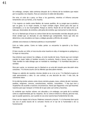 41
41
Sin embargo, siempre, todo comienza después de la infamia de los traidores que matan
por la espalda a los mejores. Para así conservar el orden del desorden.
Por esto, el cielo de a poco, se lleva a los guerreros, mientras el infierno consume
lentamente con sus llamas, a los muchos.
Y las mujeres en medio como Madres de nuevos pueblos, de su sangre que se pierde y
que se gana. Es la mujer amante, la mujer siempre virgen. Gloria para ella que es
corrompida y a la vez incorruptible. Porque es eterna. Razón de ser de toda lucha y de
toda paz. Generadora de estrellas y del polvo de estrellas que reencarnan la vida misma.
Así es la libertad que al hacer es como el bien de los enamorados vencidos después por la
triste verdad que se desnuda en una libertad que compromete. Hasta que otra vez
determina y nos encadena con leyes y códigos pesados y difíciles de cumplir.
¿Dónde está entonces la libertad auténtica e inconmovible?
Está en todas partes. Como en todas partes se encuentra la opresión y las falsas
libertades.
El bien resulta ser infiel, el vivo resulta estar muerto en vida, el monógamo es polígamo, y
la mujer es masculina.
Hay entonces que conocer los códigos, en este mundo de locos. Puesto que casi siempre
cuando la mujer habla el hombre escucha lo contrario. Razón y locura, locura y razón.
Todo tiembla en todo diálogo que en realidad es monólogo. Y la humildad descubre su
vanidad.
Pero por suerte, se reconoce que la libertad es un acto del corazón para descubrir otros
corazones. Y lo mismo ocurre con las Mentes que descubren mentes.
Porque es adentro de nosotros mismos donde se es o no se es. Y la libertad se gana en
cada pensamiento y obra. Es una actitud, es una decisión de vivir. Y más aún, de
solamente vibrar.
En la vida hay tantos valores como clases sociales, grupos, razas, colores de piel, naciones,
pueblos, religiones, ciencias, constituciones, morales, costumbres… Y hay que vivir y
respetarlos de acuerdo a nuestras circunstancias. Hasta que lleguemos a los que hacemos
nuestros para que marquen el límite de lo que cada cual somos y hacemos.
Es evidente que muchos valores son absurdos y sin embargo, son parte de la realidad
como es experimentada por las mayorías. Así es como el dinero es ridículo, pero tan real,
que no puede ignorarse, aun cuando no sea esta nuestra base fundamental de vida.
Estos son los ropajes de la locura. Podemos conocerla y tocarla. Y si lo hacemos bien quizá
sea ese el punto exacto de la sensatez misma en el eje de la humanidad o de su
humanización
 