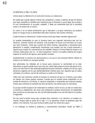 42
42
LA MENTIRA, EL MAL Y EL BIEN
¡Cómo duele La Mentira! Es el rostro del cinismo y la indecencia.
De modo que cuando alguien miente nos avergüenza a todos y además de por los delitos
que haya cometido es también por mentiroso que lo llevamos a juicio legal, de acuerdo a
lo cual consideramos al acusado, culpable. Y debe ser mantenido lejos de la sociedad
como si se tratara de un cáncer.
Es como si en el fondo temiéramos que al descubrir a un gran mentiroso, eso pudiera
poner en riesgo el que se pretendiera descubrir nuestras más ocultas mentiras.
¿Todo Humano es Mentiroso? ¿Todo humano tiene que haber mentido alguna vez?
La verdad comprobada es que el humano tiene una segunda naturaleza que son las
mentiras. Estamos hechos de mentiras y de acuerdo a la locura eso está bien, es lo que
nos hace humanos. Tanto que cuando nos faltan fuerzas, argumentos y elementos para
demostrar la verdad, simplemente inventamos una verdad, una ley y hasta tomamos a
alguien que cumpla las características de culpable. Porque si no hay modo de atrapar a un
criminal, fabricamos uno. Es " el chivo expiatorio". Como si el pueblo sediento de sangre
exigiera el sacrificio de alguien, para quedar saciados.
Evidentemente la mentira nos deshumaniza y a la vez es ¡tan humano! Mentir. Mentir es
natural y ser mentira es una gran verdad.
Son admirables los métodos de la locura para conservar la normalidad en la vida.
Solamente un genio puede hacer una cosa así, sobre todo porque la locura del genio no es
mala sino más bien el más profundo pragmatismo para mantener alejada a la oscura y gris
demencia negativa de los que deliberadamente mienten para mal. Aquellos que se saben
malvados y lo cultivan, con tal de continuar su caída en lo infernal.
Todo este mal comienza cuando el humano se convence de que es el bueno y que todos
los demás son malos porque mienten. Cuando que en verdad somos engañados en un
mundo de mentiras y no hemos ni siquiera empezado a comprender que nuestros propios
límites para enfrentar la realidad nos hace de hecho, una mentira para la naturaleza.
Es así que siendo incapaces de contemplar la verdad y crecer en eso, la vida se vuelve loca
y comienza a engañarnos, por amor, por compasión y porque necesitamos ser engañados
para ser felices al costo que sea. No una felicidad duradera sino una felicidad en la sombra
e ilegalidad.
Así nos ama la buena locura que siempre hace naturales a las mentiras, el cambio y la
muerte. Porque todo es parte de la vida. Y si no queremos mentir no podemos dejar de
adorar a las mentiras. Esas que no hacen daño y que nos matan de a poco.
Y sin embargo, la verdad es poderosa y naturalmente vencedora. Puede ser débil o
 