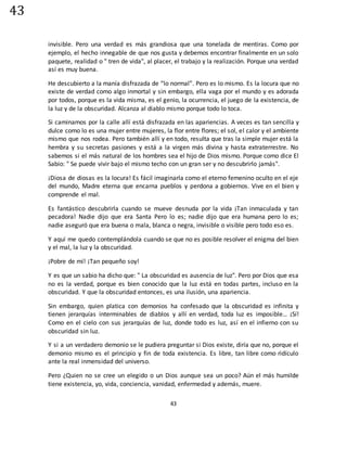 43
43
invisible. Pero una verdad es más grandiosa que una tonelada de mentiras. Como por
ejemplo, el hecho innegable de que nos gusta y debemos encontrar finalmente en un solo
paquete, realidad o " tren de vida", al placer, el trabajo y la realización. Porque una verdad
así es muy buena.
He descubierto a la manía disfrazada de “lo normal”. Pero es lo mismo. Es la locura que no
existe de verdad como algo inmortal y sin embargo, ella vaga por el mundo y es adorada
por todos, porque es la vida misma, es el genio, la ocurrencia, el juego de la existencia, de
la luz y de la obscuridad. Alcanza al diablo mismo porque todo lo toca.
Si caminamos por la calle allí está disfrazada en las apariencias. A veces es tan sencilla y
dulce como lo es una mujer entre mujeres, la flor entre flores; el sol, el calor y el ambiente
mismo que nos rodea. Pero también allí y en todo, resulta que tras la simple mujer está la
hembra y su secretas pasiones y está a la virgen más divina y hasta extraterrestre. No
sabemos si el más natural de los hombres sea el hijo de Dios mismo. Porque como dice El
Sabio: " Se puede vivir bajo el mismo techo con un gran ser y no descubrirlo jamás".
¡Diosa de diosas es la locura! Es fácil imaginarla como el eterno femenino oculto en el eje
del mundo, Madre eterna que encarna pueblos y perdona a gobiernos. Vive en el bien y
comprende el mal.
Es fantástico descubrirla cuando se mueve desnuda por la vida ¡Tan inmaculada y tan
pecadora! Nadie dijo que era Santa Pero lo es; nadie dijo que era humana pero lo es;
nadie aseguró que era buena o mala, blanca o negra, invisible o visible pero todo eso es.
Y aquí me quedo contemplándola cuando se que no es posible resolver el enigma del bien
y el mal, la luz y la obscuridad.
¡Pobre de mí! ¡Tan pequeño soy!
Y es que un sabio ha dicho que: " La obscuridad es ausencia de luz". Pero por Dios que esa
no es la verdad, porque es bien conocido que la luz está en todas partes, incluso en la
obscuridad. Y que la obscuridad entonces, es una ilusión, una apariencia.
Sin embargo, quien platica con demonios ha confesado que la obscuridad es infinita y
tienen jerarquías interminables de diablos y allí en verdad, toda luz es imposible… ¡Sí!
Como en el cielo con sus jerarquías de luz, donde todo es luz, así en el infierno con su
obscuridad sin luz.
Y si a un verdadero demonio se le pudiera preguntar si Dios existe, diría que no, porque el
demonio mismo es el principio y fin de toda existencia. Es libre, tan libre como ridículo
ante la real inmensidad del universo.
Pero ¿Quien no se cree un elegido o un Dios aunque sea un poco? Aún el más humilde
tiene existencia, yo, vida, conciencia, vanidad, enfermedad y además, muere.
 