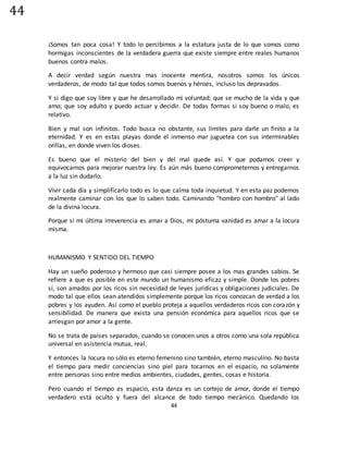 44
44
¡Somos tan poca cosa! Y todo lo percibimos a la estatura justa de lo que somos como
hormigas inconscientes de la verdadera guerra que existe siempre entre reales humanos
buenos contra malos.
A decir verdad según nuestra mas inocente mentira, nosotros somos los únicos
verdaderos, de modo tal que todos somos buenos y héroes, incluso los depravados.
Y si digo que soy libre y que he desarrollado mi voluntad; que se mucho de la vida y que
amo; que soy adulto y puedo actuar y decidir. De todas formas si soy bueno o malo, es
relativo.
Bien y mal son infinitos. Todo busca no obstante, sus límites para darle un finito a la
eternidad. Y es en estas playas donde el inmenso mar juguetea con sus interminables
orillas, en donde viven los dioses.
Es bueno que el misterio del bien y del mal quede así. Y que podamos creer y
equivocarnos para mejorar nuestra ley. Es aún más bueno comprometernos y entregarnos
a la luz sin dudarlo.
Vivir cada día y simplificarlo todo es lo que calma toda inquietud. Y en esta paz podemos
realmente caminar con los que lo saben todo. Caminando "hombro con hombro" al lado
de la divina locura.
Porque si mi última irreverencia es amar a Dios, mi póstuma vanidad es amar a la locura
misma.
HUMANISMO Y SENTIDO DEL TIEMPO
Hay un sueño poderoso y hermoso que casi siempre posee a los mas grandes sabios. Se
refiere a que es posible en este mundo un humanismo eficaz y simple. Donde los pobres
sí, son amados por los ricos sin necesidad de leyes jurídicas y obligaciones judiciales. De
modo tal que ellos sean atendidos simplemente porque los ricos conozcan de verdad a los
pobres y los ayuden. Así como el pueblo proteja a aquellos verdaderos ricos con corazón y
sensibilidad. De manera que exista una pensión económica para aquellos ricos que se
arriesgan por amor a la gente.
No se trata de países separados, cuando se conocen unos a otros como una sola república
universal en asistencia mutua, real.
Y entonces la locura no sólo es eterno femenino sino también, eterno masculino. No basta
el tiempo para medir conciencias sino piel para tocarnos en el espacio, no solamente
entre personas sino entre medios ambientes, ciudades, gentes, cosas e historia.
Pero cuando el tiempo es espacio, esta danza es un cortejo de amor, donde el tiempo
verdadero está oculto y fuera del alcance de todo tiempo mecánico. Quedando los
 