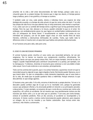 45
45
amantes de la vida y del amor desconectados de todo tiempo, porque cada cosa y
situación goza de su propio tiempo. De manera que si algo nos aburre, el tiempo parece
largo y tedioso, pero si nos gratifica, el tiempo se acelera.
Y también cada ser vivo, cada piedra, átomo e individuo tiene una especie de reloj
biológico de acuerdo a su tiempo de vida actual y lo que les resta antes de morir. Y no sólo
hay relojes de vida física sino que además hay un reloj emocional, otro mental o espiritual.
Y así, cada cual con su sentido del tiempo viene a significar que no hay parámetro real de
tiempo. Pero los que más abrazan a la locura, pueden entender lo que es el amor. Sin
embargo, son verdaderamente pocos los que logran en verdad hablar cotidianamente con
ella sin enloquecer de forma literal. Y resueltamente se vuelven tan cautos en esa
intimidad tan psíquica, con tal de poder seguir vivos en este mundo lleno de locos
literales, enfermos y destructivos disfrazados de cuerdos. Tanto, que nadie nota la
diferencia entre el mucho mal y el poco bien que habita este planeta deshumanizado.
El ser humano ama pero odia, odia pero ama.
EL SEXO ES UNA NECESIDAD PRIMARIA
El animal humano jamás clasifica al sexo como una necesidad primaria, tal vez por
vergüenza. Por lo menos no muestra esa comprensión científica, oficialmente. Sin
embargo, basta con que una pareja otrora feliz, feliz en viejos tiempos. Uno de los dos se
niegue o quede imposibilitado para satisfacer sexualmente a su pareja, por ejemplo, con
la menopausia. Y entonces, tenemos el escenario para comenzar a vivir una doble o triple
vida sexual. Con el auto erotismo o con amantes, principalmente.
Tales son los caminos de la pasión, que si no somos honestos y queremos insistir en que la
necesidad sexual es algo de lo que algún elegido o Santo fácilmente puede liberarse, eso sí
que traerá dolor. Ya que se comprueba a cada momento importante, que el sexo mata o
da la vida, de modo que no puede quedarse tibio o indefinido. Porque entonces lo que
descubrimos es que alarga agonías.
El humano ama, pero odia. Y él o ella, encarna el destino de su propio destino. Tal vez si lo
descubre pueda cambiar algo de lo que ya le es inevitable vivir, porque ha generado
causas que producen efectos y ha alcanzado perdón en relación a sus principales pecados
o desaciertos. Y si por ejemplo, se convence de que si este día va a caminar por cierta calle
específica, allí sufrirá un accidente. De tal manera que muy posiblemente evitara ese día
transitar por dicha calle y se va por otra que es paralela. Y con esto, por cierto tiempo,
evitará el accidente predicho. Pero un día cercano, el accidente se recompondrá y lo
alcanzara. Si tienes suerte y realiza cierta transmutación puede sobrevivir, pero requiere
un milagro. Así es en los mundos y sus fatales catástrofes. Que incluso entre más
cósmicas, más letales y universales.
 
