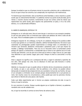 46
46
Aunque la verdad es que es el humano mismo la causa de su destino y de su ambivalencia.
Eso es lo que lo hace tan sencillo y tan complicado, tan espiritual o tan materialista.
Y el destino que naturalmente sólo se manifiesta como fatalidad, a veces muestra su parte
oculta que es enteramente felicidad. Y si podemos realizar esa parte oculta de todo, por lo
menos a nuestro alcance humano. Ciertamente no por eso somos como los dioses que
representan esa parte oculta, pero siquiera nos pareceremos un poco, si no a los seres
divinos, sí a su desatinada chifladura.
EL AMOR ES ANARQUÍA, ENTREGA Y FE
Entregarse es el sello del amor. Pero el amor de por si consiste en una anarquía completa.
Es por eso que parece Dios un limosnero que súplica por pedazos de amor a cada uno de
los suyos. Pero el verdadero pobre es la humanidad misma.
Entregarse requiere fe. Sin embargo, no hay fe sin sabiduría. Porque la fe cuando es débil
lo único que genera es un monstruo cobarde y dañino llamado fanatismo. Por esto es que
solamente los privilegiados pueden experimentar la entrega total a la divinidad en un
misterio que llamamos fanatismo inmaculado o fanatismo puro y real que mueve los
mundos y doblega humanidades. Pero eso no es frecuente entre la humanidad común
porque allí apenas y comenzamos a comprender que el amor es tan sublime aún en lo más
sencillo que fallamos y tal vez por eso se dice que el amor es ciego. Esto es así, pero algo
muy diferente es que seamos ciegos para amar. Porque el amor es consciente o no hay
amor.
Amar a alguien no significa ser a semejanza del otro, o según la voluntad y caprichos de
ese otro, sólo porque nos ama. Eso es devaluar el amor que sólo funciona si somos
nosotros mismos.
Además es muy poco lo que se puede alterar el destino de las circunstancias actuales de
un mundo, un país o una persona. Aún los políticos o los artistas no pueden alterar
demasiado el estado de descomposición de una sociedad o incluso de una familia. Así que
el ser corruptos o criminales no es siempre porque necesariamente tal o cual persona es
malo. Son muchas veces las circunstancias y otras puede que sean las personas mismas
que alteran el destino de unos pocos o de muchos.
Cada cual debe experimentar por sí mismo sus propias condiciones de vida. Lo que le
llama y lo que lo reclama.
En eso consiste el camino. Porque cuando alguien ya es Capitán o General, no podemos
mandarlo otra vez de soldado raso.
Así, el que ha recorrido el camino no tiene forma de volverse atrás.
 