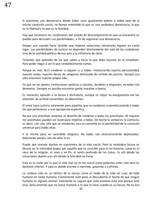 47
47
Si queremos una democracia donde todos sean igualmente pobres o todos sean de la
misma condición social, no hemos entendido lo que es una verdadera democracia, lo que
es la libertad y lo que es la realidad.
Hay que reconocer las condiciones del estado de descomposición en que se encuentra un
pueblo para descubrir sus posibilidades, a fin de regenerar una democracia.
Porque aun cuando fuera factible que hubiese votaciones electorales legales en cierto
lugar. Las posibilidades de justicia no dependen directamente del voto de los ciudadanos
sino de la realidad política de ese país y la influencia de otros.
Tenemos que aprender de los que saben y hacer lo que debe hacerse en lo inmediato.
Para poder llegar a ser lo que verdaderamente somos.
Porque es mas fácil condenar a alguien o a todos, involucrando nuestra personalidad,
nuestro enojo, nuestro deseo de venganza disfrazada de sentido de justicia. Aunque eso
sólo envenene nuestra propia vida.
Ya que en las peores instituciones políticas y sociales, burdeles y religiones, no todos son
demonios. Siempre es posible encontrar gente inocente o buena.
Es menester aplaudir a la locura y disfrutarla, aunque es mejor no avergonzarla con los
extremos de actitud convertidas en obsesiones.
El amor hace justicia solamente para aquellos que no condenan sistemáticamente a todos
los que pertenecen a una agrupación específica.
No por una prostituta tenemos el derecho de condenar a todas las prostitutas. Ni siquiera
mil prostitutas pueden ser razón para medirlas a todas. De hecho la verdad es lo contrario,
es decir, con una sola que se arrepienta, eso se convierte en la posibilidad de la salvación
universal para todas ellas.
Y lo mismo para un sacerdote religioso. No todos son necesariamente depravados.
Solamente porque uno de ellos lo es.
Puede que seamos duchos en cuestiones de la vida social. Pero la verdadera locura se
desata en la intimidad propia por aquello que es sensible para el ser humano, como es el
caso de la religión, el sexo y en fin, el sentir profundo de las cosas. Es allí donde las
situaciones duelen y es allí donde la felicidad no llama.
Esta es la razón por la que la vida real no es tan social como podamos creer, más bien es
bastante interior. Y aquí es donde vivimos o morimos, gozamos o sufrimos.
La cordura sólo es un disfraz de la locura como el modo de la vida tal cual, de todo
humano en tanto humano. Ciertamente esto pone al descubierto el hecho de que ningún
humano es alguien normal, solamente es seguro que cada humano está vivo porque está
vivo. Sería anormal que no fuese humano y lo que lo hace cuerdo es su locura. No es eso
 