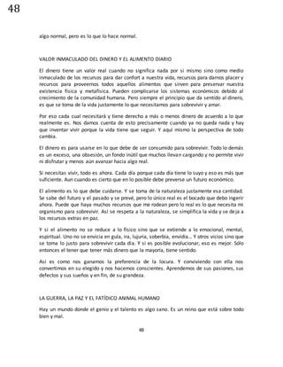 48
48
algo normal, pero es lo que lo hace normal.
VALOR INMACULADO DEL DINERO Y EL ALIMENTO DIARIO
El dinero tiene un valor real cuando no significa nada por si mismo sino como medio
inmaculado de los recursos para dar confort a nuestra vida, recursos para darnos placer y
recursos para proveernos todos aquellos alimentos que sirven para preservar nuestra
existencia física y metafísica. Pueden complicarse los sistemas económicos debido al
crecimiento de la comunidad humana. Pero siempre el principio que da sentido al dinero,
es que se toma de la vida justamente lo que necesitamos para sobrevivir y amar.
Por eso cada cual necesitará y tiene derecho a más o menos dinero de acuerdo a lo que
realmente es. Nos damos cuenta de esto precisamente cuando ya no queda nada y hay
que inventar vivir porque la vida tiene que seguir. Y aquí mismo la perspectiva de todo
cambia.
El dinero es para usarse en lo que debe de ser consumido para sobrevivir. Todo lo demás
es un exceso, una obsesión, un fondo inútil que muchos llevan cargando y no permite vivir
ni disfrutar y menos aún avanzar hacia algo real.
Si necesitas vivir, todo es ahora. Cada día porque cada día tiene lo suyo y eso es más que
suficiente. Aun cuando es cierto que en lo posible debe preverse un futuro económico.
El alimento es lo que debe cuidarse. Y se toma de la naturaleza justamente esa cantidad.
Se sabe del futuro y el pasado y se prevé, pero lo único real es el bocado que debo ingerir
ahora. Puede que haya muchos recursos que me rodean pero lo real es lo que necesita mi
organismo para sobrevivir. Así se respeta a la naturaleza, se simplifica la vida y se deja a
los recursos extras en paz.
Y si el alimento no se reduce a lo físico sino que se extiende a lo emocional, mental,
espiritual. Uno no se envicia en gula, ira, lujuria, soberbia, envidia… Y otros vicios sino que
se toma lo justo para sobrevivir cada día. Y si es posible evolucionar, eso es mejor. Sólo
entonces el tener que tener más dinero que la mayoría, tiene sentido.
Así es como nos ganamos la preferencia de la locura. Y conviviendo con ella nos
convertimos en su elegido y nos hacemos conscientes. Aprendemos de sus pasiones, sus
defectos y sus sueños y en fin, de su grandeza.
LA GUERRA, LA PAZ Y EL FATÍDICO ANIMAL HUMANO
Hay un mundo donde el genio y el talento es algo sano. Es un reino que está sobre todo
bien y mal.
 