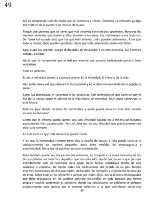 49
49
Allí se comprende todo de modo que se comienza a crecer. Entonces se entiende ya algo
del misterio de la guerra y las mieses de la paz.
Porque descubrimos que los seres que más amamos son nuestros oponentes. Nosotros les
decimos verdades que duelen y ellos también a nosotros. Los lastimamos y nos lastiman.
De forma tal sucede esto que los que más amamos, más pueden lastimarnos. A los que
todo le damos, todo pueden quitarnos; de lo que todo esperamos, todos nos fallan.
Aquí están los grandes apego disfrazados de desapego. Y en consecuencia, las enormes
subidas o caídas.
Hasta que se comprende que el mal por enorme que parezca nada puede quitar al bien
verdadero.
Todo es perfecto.
Es en la intimidad donde la anarquía ocurre. Es la intimidad, el silencio de la vida.
Hay profesiones así que rebasan lo institucional y se ocultan naturalmente de lo popular o
social.
Como las prostitutas, el sacerdote o los ocultistas. Son profesionales que caminan por el
filo de la navaja sobre el abismo de la vida hecha de eternidad. Muy pocos sobreviven a
esta locura.
Pero es aquí donde respiran los inmortales y quién puede volar en este éter celeste
alcanza la divinidad.
Cierto que el infierno puede darnos una casi felicidad basada en la miseria de nuestras
exaltaciones más apasionadas. Pero el cielo nos da una felicidad que prácticamente nos
dura para siempre.
En este cielo es que toda demencia queda curada.
Y es que la humanidad siempre tiene algo o mucho de locura. Y sólo puede sanarse si
cotidianamente se ingieren pequeñas dosis bien medidas de extravagancia y
excentricidad, hasta que el paciente se hace invulnerable.
Pero también puede ser tan pasivo que entonces, es arrojado a la masa creciente de los
discapacitados en colectivo. Aquellos que son educados desde que nacen a que piensen
estrictamente sólo lo necesario para poder hacer tareas repetitivas dentro de una
sociedad o empresa. De hecho todas las instituciones del Estado de un país forman
enormes burocracias de discapacitados disfrazados de normales y el gobierno se encarga
de ellos. Sobre todo en lo referente a pensar por todos ellos. Allí la primera discapacidad
que debe provocarse en los pueblos consiste en atrofiar en toda persona una mente
propia y hacerla pertenecer al colectivo, donde los funcionarios de gobierno se delegan
especialmente para pensar por el enorme colectivo a la que consideran como una
 