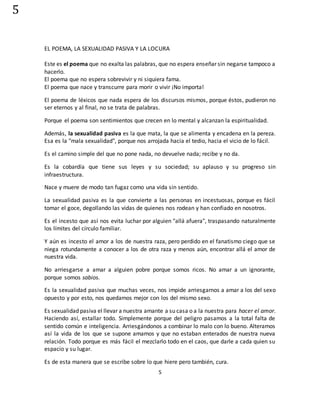 5
5
EL POEMA, LA SEXUALIDAD PASIVA Y LA LOCURA
Este es el poema que no exalta las palabras, que no espera enseñar sin negarse tampoco a
hacerlo.
El poema que no espera sobrevivir y ni siquiera fama.
El poema que nace y transcurre para morir o vivir ¡No importa!
El poema de léxicos que nada espera de los discursos mismos, porque éstos, pudieron no
ser eternos y al final, no se trata de palabras.
Porque el poema son sentimientos que crecen en lo mental y alcanzan la espiritualidad.
Además, la sexualidad pasiva es la que mata, la que se alimenta y encadena en la pereza.
Esa es la "mala sexualidad", porque nos arrojada hacia el tedio, hacia el vicio de lo fácil.
Es el camino simple del que no pone nada, no devuelve nada; recibe y no da.
Es la cobardía que tiene sus leyes y su sociedad; su aplauso y su progreso sin
infraestructura.
Nace y muere de modo tan fugaz como una vida sin sentido.
La sexualidad pasiva es la que convierte a las personas en incestuosas, porque es fácil
tomar el goce, degollando las vidas de quienes nos rodean y han confiado en nosotros.
Es el incesto que así nos evita luchar por alguien "allá afuera", traspasando naturalmente
los límites del círculo familiar.
Y aún es incesto el amor a los de nuestra raza, pero perdido en el fanatismo ciego que se
niega rotundamente a conocer a los de otra raza y menos aún, encontrar allá el amor de
nuestra vida.
No arriesgarse a amar a alguien pobre porque somos ricos. No amar a un ignorante,
porque somos sabios.
Es la sexualidad pasiva que muchas veces, nos impide arriesgarnos a amar a los del sexo
opuesto y por esto, nos quedamos mejor con los del mismo sexo.
Es sexualidad pasiva el llevar a nuestra amante a su casa o a la nuestra para hacer el amor.
Haciendo así, estallar todo. Simplemente porque del peligro pasamos a la total falta de
sentido común e inteligencia. Arriesgándonos a combinar lo malo con lo bueno. Alteramos
así la vida de los que se supone amamos y que no estaban enterados de nuestra nueva
relación. Todo porque es más fácil el mezclarlo todo en el caos, que darle a cada quien su
espacio y su lugar.
Es de esta manera que se escribe sobre lo que hiere pero también, cura.
 