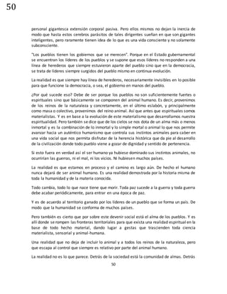 50
50
personal gigantesca extensión corporal pasiva. Pero ellos mismos no dejan la inercia de
modo que hasta estos cerebros parásitos de tales dirigentes sueñan en que son gigantes
inteligentes, pero raramente tienen idea de lo que es una vida consciente y no solamente
subconsciente.
"Los pueblos tienen los gobiernos que se merecen". Porque en el Estado gubernamental
se encuentran los líderes de los pueblos y se supone que esos líderes no responden a una
línea de herederos que siempre estuvieron aparte del pueblo sino que en la democracia,
se trata de líderes siempre surgidos del pueblo mismo en continua evolución.
La realidad es que siempre hay línea de herederos, necesariamente invisibles en lo posible
para que funcione la democracia, o sea, el gobierno en manos del pueblo.
¿Por qué sucede eso? Debe de ser porque los pueblos no son suficientemente fuertes o
espirituales sino que básicamente se componen del animal humano. Es decir, provenimos
de los reinos de la naturaleza y concretamente, en el último eslabón, y principalmente
como masa o colectivo, provenimos del reino animal. Así que antes que espirituales somos
materialistas. Y es en base a la evolución de este materialismo que desarrollamos nuestra
espiritualidad. Pero también se dice que de los cielos se nos dota de un alma más o menos
inmortal y es la combinación de lo inmortal y lo simple mortal o animal lo que nos permite
avanzar hacia un auténtico humanismo que controla sus instintos animales para caber en
una vida social que nos permita disfrutar de la herencia histórica que da pie al desarrollo
de la civilización donde todo pueblo viene a gozar de dignidad y sentido de pertenencia.
Si esto fuera en verdad así el ser humano ya hubiese dominado sus instintos animales, no
ocurrirían las guerras, ni el mal, ni los vicios. Ni hubiesen muchos países.
La realidad es que estamos en proceso y el camino es largo aún. De hecho el humano
nunca dejará de ser animal humano. Es una realidad demostrada por la historia misma de
toda la humanidad y de la materia conocida.
Todo cambia, todo lo que nace tiene que morir. Toda paz sucede a la guerra y toda guerra
debe acabar periódicamente, para entrar en una época de paz.
Y es de acuerdo al territorio ganado por los líderes de un pueblo que se forma un país. De
modo que la humanidad se conforma de muchos países.
Pero también es cierto que por sobre este devenir social está el alma de los pueblos. Y es
allí donde se rompen las fronteras territoriales para que exista una realidad espiritual en la
base de todo hecho material, dando lugar a gestas que trascienden toda ciencia
materialista, sensorial y animal-humana.
Una realidad que no deja de incluir lo animal y a todos los reinos de la naturaleza, pero
que escapa al control que siempre es relativo por parte del animal humano.
La realidad no es lo que parece. Detrás de la sociedad está la comunidad de almas. Detrás
 