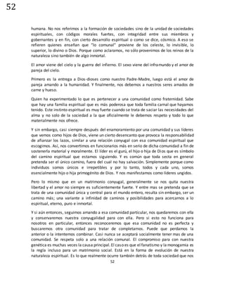 52
52
humana. No nos referimos a la formación de sociedades sino de la unidad de sociedades
espirituales, con códigos morales fuertes, con integridad entre sus miembros y
gobernantes y en fin, con cierto desarrollo espiritual o como se dice, cósmico. A eso se
refieren quienes enseñan que “lo comunal” proviene de los celeste, lo invisible, lo
superior, lo divino o Dios. Porque como aclaramos, no sólo provenimos de los reinos de la
naturaleza sino también de algo inmortal.
El amor viene del cielo y la guerra del infierno. El sexo viene del inframundo y el amor de
pareja del cielo.
Primero es la entrega a Dios-dioses como nuestro Padre-Madre, luego está el amor de
pareja amando a la humanidad. Y finalmente, nos debemos a nuestros seres amados de
carne y hueso.
Quien ha experimentado lo que es pertenecer a una comunidad como fraternidad. Sabe
que hay una familia espiritual que es más poderosa que toda familia carnal que hayamos
tenido. Este instinto espiritual es muy fuerte cuando se trata de saciar las necesidades del
alma y no solo de la sociedad a la que oficialmente le debemos respeto y todo lo que
materialmente nos ofrece.
Y sin embargo, casi siempre después del enamoramiento por una comunidad y sus líderes
que vemos como hijos de Dios, viene un cierto desencanto que provoca la responsabilidad
de afianzar los lazos, similar a una relación conyugal con esa comunidad espiritual que
escogimos. Así, nos convertimos en funcionarios más en serio de dicha comunidad a fin de
sostenerla material y moralmente. El líder es el gurú, el hijo o hija de Dios que es símbolo
del camino espiritual que estamos siguiendo. Y es común que toda secta en general
pretenda ser el único camino, fuera del cual no hay salvación. Simplemente porque como
individuos somos únicos e irrepetibles y por lo tanto, todos y cada uno, somos
esencialmente hijo o hija primogénito de Dios. Y nos manifestamos como líderes ungidos.
Pero lo mismo que en un matrimonio conyugal, generalmente se nos quita nuestra
libertad y el amor no siempre es suficientemente fuerte. Y entre mas se pretenda que se
trata de una comunidad única y central para el mundo entero, resulta sin embargo, ser un
camino más; una variante a infinidad de caminos y posibilidades para acercarnos a lo
espiritual, eterno, puro e inmortal.
Y si aún entonces, seguimos amando a esa comunidad particular, nos quedaremos con ella
y conservaremos nuestra conyugalidad para con ella. Pero si esto no funciona para
nosotros en particular, entonces reconoceremos que esa comunidad no es perfecta y
buscaremos otra comunidad para tratar de completarnos. Puede que perdamos la
anterior o la intentemos combinar. Casi nunca se aceptará socialmente tener mas de una
comunidad. Se respeta solo a una relación comunal. El compromiso para con nuestra
genética es muchas veces la causa principal. El caso es que el fanatismo y la monogamia es
la regla incluso para un matrimonio social. Está en la forma de evolución de nuestra
naturaleza espiritual. Es lo que realmente ocurre también detrás de toda sociedad que nos
 