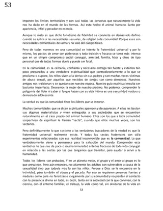 53
53
imponen los límites territoriales y con casi todas las personas que naturalmente la vida
nos ha dado en el mundo de las formas. Asi esta hecho el animal humano. Santo por
apariencia, infiel y pecador en esencia.
Aunque lo malo es que dicho fanatismo de fidelidad se convierte en demasiado dañino
cuando se aplica a las necesidades sexuales, de religión o de comunidad. Porque esas son
necesidades primordiales del alma y no sólo del cuerpo físico.
Pero de todas maneras en una comunidad se intenta la fraternidad universal y por lo
mismo, los pactos de amor son poderosos y toda traición y fracaso se torna más intenso
que en un simple compromiso social conyugal, amistad, familia, hijos y otros de tipo
personal que de todas formas duele y puede ser fatal.
En la comunidad, es la cercanía, confianza y necesaria entrega tan fuerte y estamos tan
poco preparados a una verdadera espiritualidad que contradictoriamente a lo que se
proclama o supone, los niños viven a la deriva sin sus padres y son muchas veces víctimas
de abuso sexual, por aquellos que vestidos de ovejas son como demonios. Nuestros
amigos nos traicionan y se quedan con nuestra esposa. Nuestro guía espiritual resulta ser
bastante imperfecto. Deseamos la mujer de nuestro prójimo. No podemos comprender la
poligamia del líder ni saber si lo que hacen con su vida íntima es una sexualidad madura o
demasiado adolescente.
La verdad es que la comunidad tiene los líderes que se merece.
Muchas comunidades que se dicen espirituales aparecen y desaparecen. A ellos les bastan
sus dogmas materialistas y viven entregados a sus sociedades que se encuentran
naturalmente en el caos propio del animal humano. Ellos son los que a toda comunidad
sospechosa de espiritual le llaman "secta", cuando que ellos muchas veces, son los
sectarios.
Pero definitivamente lo que sostiene a los verdaderos buscadores de la verdad es que la
fraternidad universal realmente existe. Y todas las sectas fraternales son sólo
experimentos relacionados con esa realidad inconmovible que es la comunidad. La que
verdaderamente viene y permanece para la salvación del mundo. Comprender esta
verdad es lo que nos da poca o mucha inmunidad ante los fracasos de toda vida conyugal
en relación a las sectas por las que tengamos que transitar, para ayudar o servir a la
humanidad.
Todos los líderes son probados. Y en un planeta mejor, el grupo y el amor al grupo es lo
que prevalece. Pero aún entonces, no solamente los adultos son vulnerables a causa de la
sexualidad sino que todavía más lo son los niños. Porque a Dios se le encuentra en la
intimidad, pero también el abuso y el pecado. Por eso se requieren personas fuertes y
maduras como para no fanatizarse ciegamente por su comunidad y no pierdan el contacto
con la presencia divina en todo, es decir, tanto en la sociedad con la que conviven, con la
ciencia, con el entorno familiar, el trabajo, la vida como tal, sin olvidarse de la vida en
 