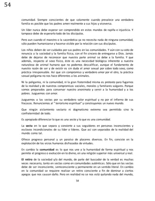 54
54
comunidad. Siempre conscientes de que solamente cuando prevalece una verdadera
familia es posible que los padres amen realmente a sus hijos y viceversa.
Un líder nunca debe esperar ser comprendido en estos mundos de rapiña e injusticia. Y
tampoco debe de esperarlo todo de los discípulos.
Pero aun cuando el maestro o la sacerdotisa ya no necesita nada de ninguna comunidad,
sólo pueden humanizarse y hacerse visible por la relación con sus discípulos.
Los niños deben de ser cuidados por sus padres en las comunidades. Y aún con su voto de
renuncia a la sociedad y la familia física, con el fin sincero de entregarse a Dios. Jamás
debe de dejarse de reconocer que nuestra parte animal se debe a la familia. Y que
además, respecto al sexo físico, éste es una necesidad biológica inherente a nuestra
naturaleza de animal humano que no podemos descalificar, aunque el fundamento de
nuestra razón de ser y de existir es sin duda el amor sexual por sobre todo sexo, como
práctica irresponsable. Así que sin compromiso y verdadero amor por el otro, la práctica
sexual polígama no nos hace diferentes a los animales.
Ni la poligamia, ni la comunidad, ni la gran fraternidad misma es pretexto para fugarnos
de la realidad y de nuestros compromisos sociales, morales y familiares vulgares. Porque
somos preparados para conservar nuestro anonimato y servir a la humanidad y a los
pobres. Juzguemos con amor.
Juzguemos a las sectas por su verdadero valor espiritual y no por el infierno de sus
fracasos. Renunciemos al " terrorismo espiritual" y construyamos un nuevo mundo.
Que ningún aislamiento sectario ni dogmatismo extremo sea permitido sino la
confraternidad de todo.
Es apropiado diferenciar lo que es una secta y lo que es una comunidad.
La secta en lo que separa y convierte a sus seguidores en personas inconscientes y
esclavos incondicionales de su líder o líderes. Que así son separados de la realidad del
mundo como tal.
Ofrece progreso personal y un paraíso de placeres diversos. En fin, consiste en la
explotación de los vicios humanos disfrazados de virtudes.
En cambio la comunidad es lo que nos une a la humanidad de forma espiritual y nos
permite el progreso o evolución en lo divino, en una religión superior más universal y real.
El retiro de la sociedad y/o del mundo, de parte del buscador de la verdad es muchas
veces necesario, tanto en sectas como en comunidades auténticas. Sólo que en las sectas
debe de ser inconsciente, semiconsciente y permanente en un sentido literal. En cambio
en la comunidad se requiere realizar un retiro consciente a fin de dominar a ciertos
apegos que nos causan daño. Pero en realidad no se nos está quitando nada del mundo,
 