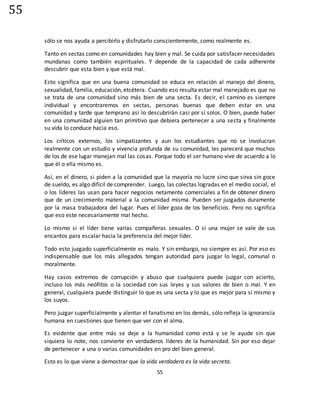 55
55
sólo se nos ayuda a percibirlo y disfrutarlo conscientemente, como realmente es.
Tanto en sectas como en comunidades hay bien y mal. Se cuida por satisfacer necesidades
mundanas como también espirituales. Y depende de la capacidad de cada adherente
descubrir que esta bien y que está mal.
Esto significa que en una buena comunidad se educa en relación al manejo del dinero,
sexualidad, familia, educación, etcétera. Cuando eso resulta estar mal manejado es que no
se trata de una comunidad sino más bien de una secta. Es decir, el camino es siempre
individual y encontraremos en sectas, personas buenas que deben estar en una
comunidad y tarde que temprano así lo descubrirán casi por sí solos. O bien, puede haber
en una comunidad alguien tan primitivo que debiera pertenecer a una secta y finalmente
su vida lo conduce hacia eso.
Los críticos externos, los simpatizantes y aun los estudiantes que no se involucran
realmente con un estudio y vivencia profunda de su comunidad, les parecerá que muchos
de los de ese lugar manejan mal las cosas. Porque todo el ser humano vive de acuerdo a lo
que él o ella mismo es.
Así, en el dinero, si piden a la comunidad que la mayoría no lucre sino que sirva sin goce
de sueldo, es algo difícil de comprender. Luego, las colectas logradas en el medio social, el
o los líderes las usan para hacer negocios netamente comerciales a fin de obtener dinero
que de un crecimiento material a la comunidad misma. Pueden ser juzgados duramente
por la masa trabajadora del lugar. Pues el líder goza de los beneficios. Pero no significa
que eso este necesariamente mal hecho.
Lo mismo si el líder tiene varias compañeras sexuales. O si una mujer se vale de sus
encantos para escalar hacia la preferencia del mejor líder.
Todo esto juzgado superficialmente es malo. Y sin embargo, no siempre es así. Por eso es
indispensable que los más allegados tengan autoridad para juzgar lo legal, comunal o
moralmente.
Hay casos extremos de corrupción y abuso que cualquiera puede juzgar con acierto,
incluso los más neófitos o la sociedad con sus leyes y sus valores de bien o mal. Y en
general, cualquiera puede distinguir lo que es una secta y lo que es mejor para sí mismo y
los suyos.
Pero juzgar superficialmente y alentar el fanatismo en los demás, sólo refleja la ignorancia
humana en cuestiones que tienen que ver con el alma.
Es evidente que entre más se deje a la humanidad como está y se le ayude sin que
siquiera lo note, nos convierte en verdaderos líderes de la humanidad. Sin por eso dejar
de pertenecer a una o varias comunidades en pro del bien general.
Esto es lo que viene a demostrar que la vida verdadera es la vida secreta.
 