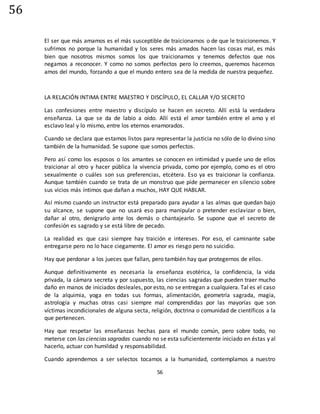 56
56
El ser que más amamos es el más susceptible de traicionarnos o de que le traicionemos. Y
sufrimos no porque la humanidad y los seres más amados hacen las cosas mal, es más
bien que nosotros mismos somos los que traicionamos y tenemos defectos que nos
negamos a reconocer. Y como no somos perfectos pero lo creemos, queremos hacernos
amos del mundo, forzando a que el mundo entero sea de la medida de nuestra pequeñez.
LA RELACIÓN INTIMA ENTRE MAESTRO Y DISCÍPULO, EL CALLAR Y/O SECRETO
Las confesiones entre maestro y discípulo se hacen en secreto. Allí está la verdadera
enseñanza. La que se da de labio a oído. Allí está el amor también entre el amo y el
esclavo leal y lo mismo, entre los eternos enamorados.
Cuando se declara que estamos listos para representar la justicia no sólo de lo divino sino
también de la humanidad. Se supone que somos perfectos.
Pero así como los esposos o los amantes se conocen en intimidad y puede uno de ellos
traicionar al otro y hacer pública la vivencia privada, como por ejemplo, como es el otro
sexualmente o cuáles son sus preferencias, etcétera. Eso ya es traicionar la confianza.
Aunque también cuando se trata de un monstruo que pide permanecer en silencio sobre
sus vicios más íntimos que dañan a muchos, HAY QUE HABLAR.
Así mismo cuando un instructor está preparado para ayudar a las almas que quedan bajo
su alcance, se supone que no usará eso para manipular o pretender esclavizar o bien,
dañar al otro, denigrarlo ante los demás o chantajearlo. Se supone que el secreto de
confesión es sagrado y se está libre de pecado.
La realidad es que casi siempre hay traición e intereses. Por eso, el caminante sabe
entregarse pero no lo hace ciegamente. El amor es riesgo pero no suicidio.
Hay que perdonar a los jueces que fallan, pero también hay que protegernos de ellos.
Aunque definitivamente es necesaria la enseñanza esotérica, la confidencia, la vida
privada, la cámara secreta y por supuesto, las ciencias sagradas que pueden traer mucho
daño en manos de iniciados desleales, por esto, no se entregan a cualquiera. Tal es el caso
de la alquimia, yoga en todas sus formas, alimentación, geometría sagrada, magia,
astrología y muchas otras casi siempre mal comprendidas por las mayorías que son
víctimas incondicionales de alguna secta, religión, doctrina o comunidad de científicos a la
que pertenecen.
Hay que respetar las enseñanzas hechas para el mundo común, pero sobre todo, no
meterse con las ciencias sagradas cuando no se esta suficientemente iniciado en éstas y al
hacerlo, actuar con humildad y responsabilidad.
Cuando aprendemos a ser selectos tocamos a la humanidad, contemplamos a nuestro
 